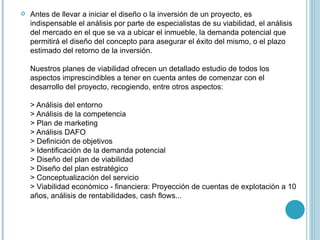 Antes de llevar a iniciar el diseño o la inversión de un proyecto, es indispensable el análisis por parte de especialistas de su viabilidad, el análisis del mercado en el que se va a ubicar el inmueble, la demanda potencial que permitirá el diseño del concepto para asegurar el éxito del mismo, o el plazo estimado del retorno de la inversión.  Nuestros planes de viabilidad ofrecen un detallado estudio de todos los aspectos imprescindibles a tener en cuenta antes de comenzar con el desarrollo del proyecto, recogiendo, entre otros aspectos:  > Análisis del entorno  > Análisis de la competencia > Plan de marketing  > Análisis DAFO  > Definición de objetivos  > Identificación de la demanda potencial  > Diseño del plan de viabilidad  > Diseño del plan estratégico  > Conceptualización del servicio  > Viabilidad económico - financiera: Proyección de cuentas de explotación a 10 años, análisis de rentabilidades, cash flows... 