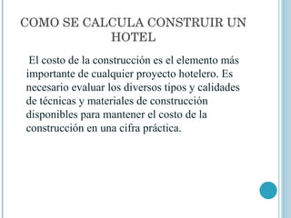 COMO SE CALCULA CONSTRUIR UN HOTEL El costo de la construcción es el elemento más importante de cualquier proyecto hotelero. Es necesario evaluar los diversos tipos y calidades de técnicas y materiales de construcción disponibles para mantener el costo de la construcción en una cifra práctica. 