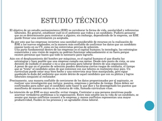 ESTUDIO   TÉCNICO El objetivo de un estudio socioeconómico (ESE) es corroborar la forma de vida, escolaridad y referencias laborales. En general, establecer cuál es el ambiente que rodea a un candidato. Pudiera pensarse que no es determinante para contratar a alguien; sin embargo, dependiendo de la empresa, un ESE puede frenar una contratación ya aceptada.    Es por esto que las empresas invierten una cantidad considerable de recursos en la realización de ESE a los nuevos empleados; es la manera más confiable de confirmar los datos que un candidato expone tanto en su CV, como en las entrevistas previas de selección. Una parte fundamental dentro de las empresas es el capital humano; la tecnología, las estrategias comerciales y una visión de negocio no podrían funcionar adecuadamente si no fuera porque existen personas que hacen que todo lo necesario para lograrlo. Aún con el desplazamiento del hombre por máquinas, es el capital humano el que diseña las estrategias y hace posible que una empresa cumpla sus metas. Desde éste punto de vista, es una decisión de cuidado el aceptar o no a una persona para laborar dentro de una organización. A pesar de que en el proceso de selección pueden detectarse ciertos rasgos de conducta, el tiempo que se “trata” al candidato antes de que comience con sus labores es realmente muy poco. Un currículum puede estar muy bien hecho y una entrevista muy bien manipulada, pero sigue quedando la duda del ambiente que existe detrás de aquel candidato que con su plática y logros laborales conquistó al reclutador. Precisamente, una manera confiable de cerciorarse de los datos proporcionados por el aspirante, es realizar una investigación que incluya: puestos, empresas y períodos de tiempo. Éstos deben ser confirmados para saber que el candidato sabe hacer lo que dice y ha desempeñado los puestos que manifiesta de manera escrita en su historia de vida, llamada currículum vitae. La intención de un ESE es muy sencilla: evitar riesgos. Contratar a una persona mentirosa puede acarrear verdaderos problemas a la organización. Entre más estable sea la vida de un candidato, se asume que menos conflictos causará a la empresa; y menos conflictos representan una mayor productividad, fluidez en los procesos y un agradable clima laboral. 