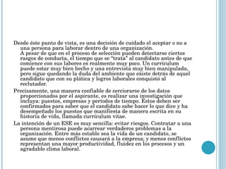 Desde éste punto de vista, es una decisión de cuidado el aceptar o no a una persona para laborar dentro de una organización. A pesar de que en el proceso de selección pueden detectarse ciertos rasgos de conducta, el tiempo que se “trata” al candidato antes de que comience con sus labores es realmente muy poco. Un currículum puede estar muy bien hecho y una entrevista muy bien manipulada, pero sigue quedando la duda del ambiente que existe detrás de aquel candidato que con su plática y logros laborales conquistó al reclutador. Precisamente, una manera confiable de cerciorarse de los datos proporcionados por el aspirante, es realizar una investigación que incluya: puestos, empresas y períodos de tiempo. Éstos deben ser confirmados para saber que el candidato sabe hacer lo que dice y ha desempeñado los puestos que manifiesta de manera escrita en su historia de vida, llamada currículum vitae. La intención de un ESE es muy sencilla: evitar riesgos. Contratar a una persona mentirosa puede acarrear verdaderos problemas a la organización. Entre más estable sea la vida de un candidato, se asume que menos conflictos causará a la empresa; y menos conflictos representan una mayor productividad, fluidez en los procesos y un agradable clima laboral. 