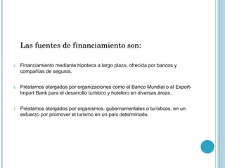 Las fuentes de financiamiento son: Financiamiento mediante hipoteca a largo plazo, ofrecida por bancos y compañías de seguros. Préstamos otorgados por organizaciones como el Banco Mundial o el Export-Import Bank para el desarrollo turístico y hotelero en diversas áreas. Préstamos otorgados por organismos. gubernamentales o turísticos, en un esfuerzo por promover el turismo en un país determinado. 