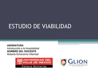 ESTUDIO DE VIABILIDAD ASIGNATURA   Introducción a la Hospitalidad NOMBRE DEL DOCENTE   Roberto Echeverría Villarreal 