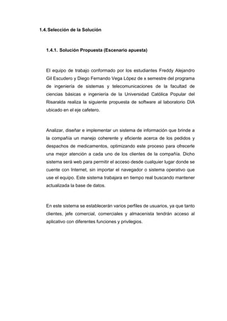 1.4. Selección de la Solución



   1.4.1. Solución Propuesta (Escenario apuesta)



   El equipo de trabajo conformado por los estudiantes Freddy Alejandro
   Gil Escudero y Diego Fernando Vega López de x semestre del programa
   de ingeniería de sistemas y telecomunicaciones de la facultad de
   ciencias básicas e ingeniería de la Universidad Católica Popular del
   Risaralda realiza la siguiente propuesta de software al laboratorio DIA
   ubicado en el eje cafetero.



   Analizar, diseñar e implementar un sistema de información que brinde a
   la compañía un manejo coherente y eficiente acerca de los pedidos y
   despachos de medicamentos, optimizando este proceso para ofrecerle
   una mejor atención a cada uno de los clientes de la compañía. Dicho
   sistema será web para permitir el acceso desde cualquier lugar donde se
   cuente con Internet, sin importar el navegador o sistema operativo que
   use el equipo. Este sistema trabajara en tiempo real buscando mantener
   actualizada la base de datos.



   En este sistema se establecerán varios perfiles de usuarios, ya que tanto
   clientes, jefe comercial, comerciales y almacenista tendrán acceso al
   aplicativo con diferentes funciones y privilegios.
 