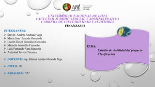 UNIVERSIDAD NACIONAL DE LOJA
FACULTAD JURÍDICA SOCIAL Y ADMINISTRATIVA
CARRERA DE CONTABILIDAD Y AUDITORÍA
FINANZAS II
INTEGRANTES:
 Steven Andres Andrade Vega
 Maria Jose Estrada Ontaneda
 Lizeth Eloiza Gonzáles Gonzales
 Micaela Jaramillo Camacho
 Luis Fernando Vera Renteria
 Asdrubal Javier Chicaiza
 DOCENTE: Ing. Edison Fabián Miranda Mgs.
 CICLO: IX
 PARALELO: “A”
TEMA:
Estudio de viabilidad del proyecto
Clasificación
 