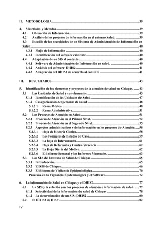 II. METODOLOGIA .......................................................................................................... 39

4.      Materiales y Métodos ..................................................................................................... 39
     4.1     Obtención de Información. .................................................................................... 39
     4.2     Análisis de los procesos de información en el entorno Salud. ............................ 39
     4.3     Estudio de las necesidades de un Sistema de Administración de Información en
     Salud... ................................................................................................................................. 40
        4.3.1 Flujo de Información ......................................................................................... 40
        4.3.2 Identificación del software existente ................................................................. 40
     4.4     Adaptación de un SIS al contexto ......................................................................... 40
        4.4.1 Software de Administración de Información en salud. .................................. 40
        4.4.2 Análisis del software DHIS2 ............................................................................. 41
        4.4.3 Adaptación del DHIS2 de acuerdo al contexto ................................................ 41

III.        RESULTADOS ........................................................................................................... 43

5.      Identificación de los elementos y procesos de la atención de salud en Chiapas. ...... 43
     5.1     Las Unidades de Salud y sus elementos. ............................................................... 43
        5.1.1 Identificación de las Unidades de Salud ........................................................... 47
        5.1.2 Categorización del personal de salud ............................................................... 48
          5.1.2.1 Rama Médica. ............................................................................................. 48
          5.1.2.2 Rama Administrativa. ................................................................................ 51
     5.2     Los Procesos de Atención en Salud ....................................................................... 51
        5.2.1 Proceso de Atención en el Primer Nivel. .......................................................... 52
        5.2.2 Proceso de Atención en el Segundo Nivel. ........................................................ 55
        5.2.3 Aspectos Administrativos y de información en los procesos de Atención. .... 58
          5.2.3.1 Hoja de Historia Clínica. ........................................................................... 58
          5.2.3.2 Los Formatos de Estudio de Caso ............................................................. 59
          5.2.3.3 La hoja de Interconsulta. ........................................................................... 61
          5.2.3.4 Hoja de Referencia y Contrareferencia ................................................... 62
          5.2.3.5 La Hoja Diaria del Médico. ....................................................................... 62
          5.2.3.6 El Informe Semanal y los Informes Mensuales. ...................................... 63
     5.3     Los SIS del Instituto de Salud de Chiapas ........................................................... 65
        5.3.1 Introducción ........................................................................................................ 65
        5.3.2 El SIS de Chiapas ............................................................................................... 66
        5.3.3 El Sistema de Vigilancia Epidemiológica ......................................................... 70
          Procesos en la Vigilancia Epidemiológica y el Software ......................................... 72

6.      La información de Salud en Chiapas y el DHIS2 ........................................................ 77
     6.1     Un SIS y la relación con los procesos de atención e información de salud. ..... 77
        6.1.1 Selectividad de la información de salud de Chiapas ....................................... 78
        6.1.2 La determinación de un SIS: DHIS2 ................................................................ 80
     6.2     El DHIS2 de HISP .................................................................................................. 82

IV
 