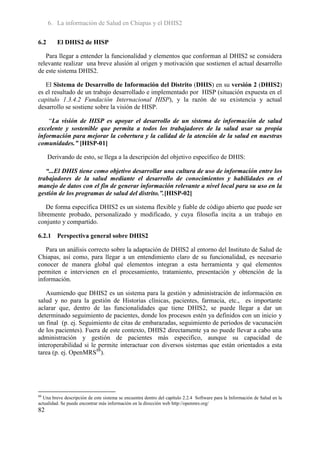 6. La información de Salud en Chiapas y el DHIS2

6.2      El DHIS2 de HISP

   Para llegar a entender la funcionalidad y elementos que conforman al DHIS2 se considera
relevante realizar una breve alusión al origen y motivación que sostienen el actual desarrollo
de este sistema DHIS2.

   El Sistema de Desarrollo de Información del Distrito (DHIS) en su versión 2 (DHIS2)
es el resultado de un trabajo desarrollado e implementado por HISP (situación expuesta en el
capitulo 1.3.4.2 Fundación Internacional HISP), y la razón de su existencia y actual
desarrollo se sostiene sobre la visión de HISP.

    “La visión de HISP es apoyar el desarrollo de un sistema de información de salud
excelente y sostenible que permita a todos los trabajadores de la salud usar su propia
información para mejorar la cobertura y la calidad de la atención de la salud en nuestras
comunidades.” [HISP-01]

      Derivando de esto, se llega a la descripción del objetivo específico de DHIS:

   “...El DHIS tiene como objetivo desarrollar una cultura de uso de información entre los
trabajadores de la salud mediante el desarrollo de conocimientos y habilidades en el
manejo de datos con el fin de generar información relevante a nivel local para su uso en la
gestión de los programas de salud del distrito.”.[HISP-02]

   De forma específica DHIS2 es un sistema flexible y fiable de código abierto que puede ser
libremente probado, personalizado y modificado, y cuya filosofía incita a un trabajo en
conjunto y compartido.

6.2.1 Perspectiva general sobre DHIS2

   Para un análisis correcto sobre la adaptación de DHIS2 al entorno del Instituto de Salud de
Chiapas, así como, para llegar a un entendimiento claro de su funcionalidad, es necesario
conocer de manera global qué elementos integran a esta herramienta y qué elementos
permiten e intervienen en el procesamiento, tratamiento, presentación y obtención de la
información.

   Asumiendo que DHIS2 es un sistema para la gestión y administración de información en
salud y no para la gestión de Historias clínicas, pacientes, farmacia, etc., es importante
aclarar que, dentro de las funcionalidades que tiene DHIS2, se puede llegar a dar un
determinado seguimiento de pacientes, donde los procesos estén ya definidos con un inicio y
un final (p. ej. Seguimiento de citas de embarazadas, seguimiento de periodos de vacunación
de los pacientes). Fuera de este contexto, DHIS2 directamente ya no puede llevar a cabo una
administración y gestión de pacientes más especifico, aunque su capacidad de
interoperabilidad si le permite interactuar con diversos sistemas que están orientados a esta
tarea (p. ej. OpenMRS88).




88
  Una breve descripción de este sistema se encuentra dentro del capítulo 2.2.4 Software para la Información de Salud en la
actualidad. Se puede encontrar más información en la dirección web http://openmrs.org/
82
 