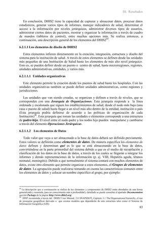 III. Resultados

   En conclusión, DHIS2 tiene la capacidad de capturar y almacenar datos, procesar datos
estadísticos, generar varios tipos de informes, manejar indicadores de salud, determinar el
acceso a la información por niveles jerárquicos, administrar diversos tipos de usuarios,
administrar ciertos datos de pacientes, mostrar y organizar la información a través de cuadro
de mandos (tableros de control), entre muchas opciones más. Se realiza entonces, a
continuación, una descripción general de los elementos del DHIS289.

6.2.1.1 Los elementos de diseño de DHIS2

   Estos elementos infieren directamente en la creación, integración, estructura y diseño del
sistema para la institución de salud. A través de estos elementos se definen desde las unidades
más pequeñas de una Institución de Salud hasta los elementos de más alto nivel jerárquico.
Esto es, se pueden definir desde un puesto o centro de salud, hasta microrregiones, regiones,
unidades administrativas, entidades, y varios más.

6.2.1.1.1 Unidades organizativas

   Este elemento permite la creación desde los puestos de salud hasta los hospitales. Con las
unidades organizativas también se puede definir unidades administrativas, como regiones y
jurisdicciones.

    Las unidades que van siendo creadas, se organizan y definen a través de niveles, que se
corresponden con una Jerarquía de Organizaciones. Esta jerarquía responde a la línea
ordenada y escalonada que siguen los establecimientos de salud, desde el nodo más bajo (una
casa o puesto de salud) hasta llegar a un nivel más alto dentro de la entidad, institución o país
(Esta jerarquía podría definirse de acuerdo a las políticas de organización de cada
Institución)90. Esta jerarquía que toman las unidades o elementos corresponde a una estructura
de padre-hijo. El nivel entre el nodo padre y los nodos hijo pueden manipularse y cambiarse
a través del elemento Operaciones Jerárquicas.

6.2.1.1.2 Los elementos de Datos

   Todo valor que vaya a ser almacenado a la base de datos deberá ser definido previamente.
Estos valores se definirán como elementos de datos. De manera específica los elementos de
datos definen y determinan qué es lo que se está almacenando en la base de datos,
convirtiéndose en la parte primordial del sistema debido a que es el medio de recopilación y
clasificación de los datos en la base de datos, a través de los cuales se llegarán a integrar los
informes y demás representaciones de la información (p. ej. VIH, Hepatitis aguda, tétanos
neonatal, meningitis). Debido a que normalmente el sistema contará con muchos elementos de
datos, existe otro elemento que permite organizar a estos elementos, el Grupos de elementos
de datos. La agrupación puede realizarse tomando en cuenta las características comunes entre
los elementos de datos y colocar un nombre específico al grupo, por ejemplo:



89
   La descripción que a continuación se realiza de los elementos y componentes de DHIS2 están abordados de una forma
generalizada y resumida, para un conocimiento más a profundidad y detallado se puede consultar el apartado Documentation
sección Package de la página http://www.dhis2.org/
90
    HISP recomienda a través del DHIS2 User Manual, 2.8 SNAPSHOT, Capitulo 3.1 The Organisational hierarchy, el uso
de jerarquías geográficas derivado a que existen modelos que dependerán de esta estructura tales como el Sistema de
Información Geográfica (GIS).
                                                                                                                    83
 