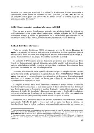 III. Resultados

formulas y se construyen a partir de la combinación de elementos de datos (numerador y
denominador, ambos pueden ser elementos de datos) y factores (10, 100, 1000). El valor de
un indicador nunca podrá ser introducido de manera directa al sistema, necesitan ser
construidos dentro del mismo.92



6.2.1.2 El procesamiento y manejo de información en DHIS2

   Una vez que se conoce los elementos generales para el diseño inicial del sistema, se
realizará una descripción general sobre los elementos y métodos utilizados por DHIS2 para el
tratamiento, manejo y diseño de presentación de la información (procesamiento de la
información como un SIS, entrada, almacenamiento, presentación y salida de datos).



6.2.1.2.1 Entrada de información

  Todas las entradas de datos en DHIS2 se organizan a través del uso de Conjunto de
Datos. Un conjunto de datos es una colección de elementos de datos agrupados para la
recolección de datos, así como, para la exportación de datos entre instancias de DHIS2 (p. ej.
de una instalación local en una oficina del distrito a un servidor nacional).

   El Conjunto de Datos cuenta con una frecuencia que controla esta recolección de datos
(puede ser diaria, semanal, mensual, trimestral, semestral o anual) y cada conjunto de datos
debe ser vinculado con unidades organizativas específicas, permitiendo determinar qué datos
pueden ser recolectados por cada unidad organizativa.

   Asimismo, el conjunto de datos especifica la estructura para la recogida de datos. Dentro
de las funciones con las que cuenta se encuentra el diseño de los formularios de entrada de
datos. Una vez que el conjunto de datos tiene disponible este formulario de entrada se podrá
visualizar en el entorno de diseño un listado por defecto de los elementos de datos
correspondientes al conjunto de datos.

   El conjunto de datos a través de los formularios determina de manera concreta el diseño de
la estructura por medio del cual se hará la recolección de datos. La forma más fácil de realizar
este diseño es copiando un formulario de una hoja de cálculo y pegándolo directamente sobre
el entorno de diseño del formulario93. Finalmente para concretar el diseño del formulario se
debe realizar la inserción de cada uno de los elementos de datos a las celdas correspondientes
dentro del formulario (esto permite la posterior entrada o captura de datos).

   Para iniciar con el proceso de entrada real de datos o captura de datos se tiene un elemento
denominado Entrada de datos a través del cual se meten los datos al sistema. La
introducción de datos se realiza con base a una organización determinada, un conjunto de

92
   Una descripción más detallada sobre Indicadores, tipos, grupos y conjunto de grupos de indicadores puede encontrarse en
DHIS2 User Manual, 2.8 SNAPSHOT, Capitulo 11. Indicators correspondiente a la documentación de la página
http://www.dhis2.org/, o en su caso en el Capitulo 6.2.4 Indicadores de la referencia [MMV-11].
93
   Una mayor referencia sobre este tema puede obtenerse de DHIS2 User Manual, 2.8 SNAPSHOT Capitulo 5.2 DataEntry
Forms o en a través del Capitulo 6.2.1 DataSets y Formulario apartado Formularios de entrada de datos de la referencia
[MMV-11].
                                                                                                                      85
 