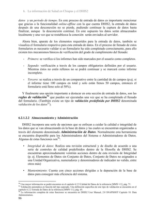 6. La información de Salud en Chiapas y el DHIS2

datos y un periodo de tiempo. En este proceso de entrada de datos es importante mencionar
que gracias a la funcionalidad online-offline con la que cuenta DHIS2, la entrada de datos
después de una desconexión no se pierde, pudiendo continuar la captura de datos hasta
finalizar, aunque la desconexión continué. En este supuesto los datos serán almacenados
localmente y una vez que se restablezca la conexión serán enviados al servidor.

   Ahora bien, aparate de los elementos requeridos para la entrada de datos, también se
visualiza el formulario respectivo para esta entrada de datos. En el proceso de llenado de estos
formularios es necesario validar si un formulario ha sido completado correctamente, para ello
existen tres mecanismos básicos de verificación del grado de cumplimiento del llenado:

     -   Primero: se verifica si los informes han sido marcados por el usuario como completos.

     -   Segundo: verificación a través de los campos obligatorios definidos por el usuario.
         Mientras éstos no estén rellenos no se podrá continuar y se marcará como informe
         incompleto.

     -   Tercero: se realiza a través de un comparativo entre la cantidad de de campos (p.ej. si
         el informe tiene 100 campos en total y solo están llenos 50 campos, entonces el
         formulario está lleno solo al 50%).

   Y finalmente una opción importante a destacar en esta sección de entrada de datos, son las
reglas de validación94 que pueden ser ejecutadas una vez que se ha completado el llenado
del formulario. (También existe un tipo de validación predefinida por DHIS2 denominada
validación de los datos95).



6.2.1.2.2 Almacenamiento y Administración

   DHIS2 incorpora una serie de opciones que se enfocan a cuidar la calidad e integridad de
los datos que se van almacenando en la base de datos y las cuales se encuentran organizadas a
través del elemento denominado Administración de Datos. Normalmente esta herramienta
se encuentra disponible para los Administradores del Sistema o Administradores de Datos.
Algunas de estas funciones son96:

     •   Integridad de datos: Realiza una revisión estructural y de diseño de acuerdo a una
         serie de controles de calidad predefinidos dentro de la filosofía de DHIS2. Se
         encuentran aproximadamente veintiún acciones dentro de esta revisión de Integridad
         (p. ej. Elementos de Datos sin Conjunto de Datos, Conjunto de Datos no asignados a
         una Unidad Organizativa, numeradores y denominadores de indicador no valido, entre
         otros más)

     •   Mantenimiento: Cuenta con cinco acciones dirigidas a la depuración de la base de
         datos para conseguir más eficiencia del sistema.

94
   Una mayor información se podrá encontrar en el capitulo 6.2.5 Calidad de Datos de la referencia [MMV-11], pág. 71.
95
   Validación automática en función del tipo esperado. Una definición especifica de este tipo de validación se encuentra en el
capitulo 6.2.2 Entrada de Datos de la referencia [MMV-11], pág. 65.
96
   La información completa de estas funciones se encuentra en DHIS2 User Manual, 2.8 SNAPSHOT Capitulo 18. Data
Administration.
86
 