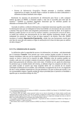 6. La información de Salud en Chiapas y el DHIS2

     •   Sistema de Información Geográfica: Permite presentar y visualizar unidades
         organizativas en mapas. Se puede llegar a realizar un análisis de datos (indicadores o
         elementos de datos) mediante estos mapas.

   Realmente las opciones de presentación de información para llevar a cabo cualquier
análisis de datos en DHIS2, es bastante amplia y más aun es accesible para todo tipo de
usuarios.98 También se considera importante mencionar que los informes pueden ser
obtenidos en formatos PDF, Excel, CSV99, etc.

    Asociado al análisis y salida de información es importante mencionar aquellos casos donde
la información tiene que ser trabajada de forma local debido a la inexistencia de una conexión
a internet. Para que los datos sean integrados correctamente a la base de datos de la región (o
distrito) y poder efectuar en este nivel un análisis completo y presentación correcta de datos,
se tendrá que realizar una sincronización de los datos alojados localmente (donde se está
trabajando sin conexión) hacia la base de datos regional o de distrito. Para ello, DHIS2
incorpora el modulo Importación-Exportación, siendo ésta una herramienta crucial para
este tipo de casos (de esta manera se logra la unificación de la base de datos para un análisis
de datos integro).100



6.2.1.3 La Administración de usuarios

   La definición sobre la capacidad de acceso a la información y al sistema está determinada
por el elemento Usuarios. Este permite que varios usuarios puedan acceder al sistema de
manera simultánea, cada uno con sus respectivos permisos. La definición de permisos para un
usuario se inicia a través de la creación de roles. Múltiples roles de usuarios pueden ser
creados, cada uno con su propio conjunto de permisos (puede ir desde solo permitir capturar
datos hasta generación de informes, entre otros más). Al definir un rol, aparte de seleccionar
los permisos que se tendrán dentro del sistema, se deberán elegir los conjuntos de datos a los
que podrá acceder el usuario que tenga asignado dicho rol. La creación de un usuario
contempla la definición de un nombre, una contraseña, la asignación de un rol y la asignación
de una o varias unidades organizativas a las que pertenece o las que se desea que acceda y vea
(es recomendable asignar a aquella unidad de mayor prioridad pues el permiso es heredado a
aquellas que se encuentren debajo de ella).101




98
   Una información detallada sobre los informes de DHIS2 se encuentran en DHIS2 User Manual, 2.8 SNAPSHOT Capitulo
12. Using Reporting Functionality.
99
    Los ficheros CSV (del inglés comma-separated values) son un tipo de documento en formato abierto sencillo para
representar datos en forma de tabla, en las que las columnas se separan por comas (o punto y coma en donde la coma es el
separador decimal: España, Francia, Italia...) y las filas por saltos de línea. Los campos que contengan una coma, un salto de
línea o una comilla doble deben ser encerrados entre comillas dobles. [url13]
100
    Un estudio a profundidad sobre el tema Importación - Exportación de datos se encuentra en DHIS2 User Manual, 2.8
SNAPSHOT Capitulo 17. Import and Export.
101
    Mas detalles sobre Usuarios se puede encontrar en DHIS2 User Manual, 2.8 SNAPSHOT Capitulo 6. User Management
88
 