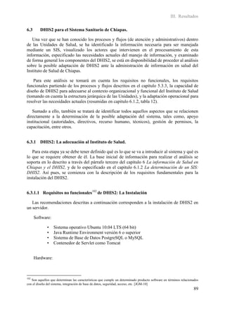 III. Resultados

6.3      DHIS2 para el Sistema Sanitario de Chiapas.

   Una vez que se han conocido los procesos y flujos (de atención y administrativos) dentro
de las Unidades de Salud, se ha identificado la información necesaria para ser manejada
mediante un SIS, visualizado los actores que intervienen en el procesamiento de esta
información, especificado las necesidades actuales del manejo de información, y examinado
de forma general los componentes del DHIS2, se está en disponibilidad de proceder al análisis
sobre la posible adaptación de DHIS2 ante la administración de información en salud del
Instituto de Salud de Chiapas.

    Para este análisis se tomará en cuenta los requisitos no funcionales, los requisitos
funcionales partiendo de los procesos y flujos descritos en el capítulo 5.3.3, la capacidad de
diseño de DHIS2 para adecuarse al contexto organizacional y funcional del Instituto de Salud
(tomando en cuenta la estructura jerárquica de las Unidades), y la adaptación operacional para
resolver las necesidades actuales (resumidas en capitulo 6.1.2, tabla 12).

   Sumado a ello, también se tratará de identificar todos aquellos aspectos que se relacionen
directamente a la determinación de la posible adaptación del sistema, tales como, apoyo
institucional (autoridades, directivos, recurso humano, técnicos), gestión de permisos, la
capacitación, entre otros.


6.3.1 DHIS2: La adecuación al Instituto de Salud.

   Para esta etapa ya se debe tener definido qué es lo que se va a introducir al sistema y qué es
lo que se requiere obtener de él. La base inicial de información para realizar el análisis se
soporta en lo descrito a través del párrafo tercero del capítulo 6 La información de Salud en
Chiapas y el DHIS2, y de lo especificado en el capitulo 6.1.2 La determinación de un SIS:
DHIS2. Así pues, se comienza con la descripción de los requisitos fundamentales para la
instalación del DHIS2.


6.3.1.1 Requisitos no funcionales102 de DHIS2: La Instalación

   Las recomendaciones descritas a continuación corresponden a la instalación de DHIS2 en
un servidor.

      Software:

              •   Sistema operativo Ubuntu 10.04 LTS (64 bit)
              •   Java Runtime Environment versión 6 o superior
              •   Sistema de Base de Datos PostgreSQL o MySQL
              •   Contenedor de Servlet como Tomcat


      Hardware:



102
   Son aquellos que determinan las características que cumple un determinado producto software en términos relacionados
con el diseño del sistema, integración de base de datos, seguridad, acceso, etc. [JGM-10]
                                                                                                                   89
 