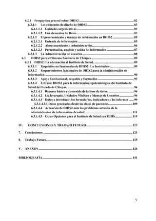 6.2.1 Perspectiva general sobre DHIS2 ..................................................................... 82
          6.2.1.1 Los elementos de diseño de DHIS2 ........................................................... 83
             6.2.1.1.1 Unidades organizativas ........................................................................ 83
             6.2.1.1.2 Los elementos de Datos ........................................................................ 83
          6.2.1.2 El procesamiento y manejo de información en DHIS2 ........................... 85
             6.2.1.2.1 Entrada de información ....................................................................... 85
             6.2.1.2.2 Almacenamiento y Administración ..................................................... 86
             6.2.1.2.3 Presentación, análisis y salida de Información .................................. 87
          6.2.1.3 La Administración de usuarios ................................................................. 88
     6.3     DHIS2 para el Sistema Sanitario de Chiapas. ..................................................... 89
        6.3.1 DHIS2: La adecuación al Instituto de Salud. .................................................. 89
          6.3.1.1 Requisitos no funcionales de DHIS2: La Instalación .............................. 89
          6.3.1.2 Requerimientos funcionales de DHIS2 para la administración de
          información ................................................................................................................. 90
          6.3.1.3 Apoyo Institucional, respaldo y formación .............................................. 93
          6.3.1.4 El Caso: DHIS2 para la información epidemiológica del Instituto de
          Salud del Estado de Chiapas. .................................................................................... 94
             6.3.1.4.1 Recurso básico y contenido de la base de datos. ................................ 94
             6.3.1.4.2 La Jerarquía, Unidades Médicas y Manejo de Usuarios .................. 96
             6.3.1.4.3 Datos a introducir, los formularios, indicadores y los informes ...... 99
               6.3.1.4.3.1 Datos generados desde los datos de pacientes. ............................. 109
             6.3.1.4.4 Actuación de DHIS2 ante los problemas actuales de la
             administración de información de salud. ........................................................... 111
             6.3.1.4.5 Otras Opciones para el Instituto de Salud con DHIS...................... 119

IV.         CONCLUSIONES Y TRABAJO FUTURO. ......................................................... 123

7.      Conclusiones. ................................................................................................................ 123

8.      Trabajo Futuro. ............................................................................................................ 125

V.      ANEXOS ....................................................................................................................... 126

BIBLIOGRAFÍA .................................................................................................................. 141




                                                                                                                                       V
 