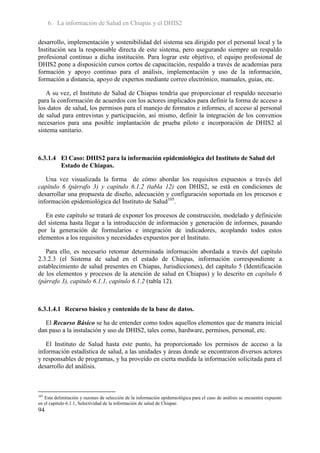 6. La información de Salud en Chiapas y el DHIS2

desarrollo, implementación y sostenibilidad del sistema sea dirigido por el personal local y la
Institución sea la responsable directa de este sistema, pero asegurando siempre un respaldo
profesional continuo a dicha institución. Para lograr este objetivo, el equipo profesional de
DHIS2 pone a disposición cursos cortos de capacitación, respaldo a través de academias para
formación y apoyo continuo para el análisis, implementación y uso de la información,
formación a distancia, apoyo de expertos mediante correo electrónico, manuales, guías, etc.

   A su vez, el Instituto de Salud de Chiapas tendría que proporcionar el respaldo necesario
para la conformación de acuerdos con los actores implicados para definir la forma de acceso a
los datos de salud, los permisos para el manejo de formatos e informes, el acceso al personal
de salud para entrevistas y participación, así mismo, definir la integración de los convenios
necesarios para una posible implantación de prueba piloto e incorporación de DHIS2 al
sistema sanitario.



6.3.1.4 El Caso: DHIS2 para la información epidemiológica del Instituto de Salud del
        Estado de Chiapas.

   Una vez visualizada la forma de cómo abordar los requisitos expuestos a través del
capítulo 6 (párrafo 3) y capitulo 6.1.2 (tabla 12) con DHIS2, se está en condiciones de
desarrollar una propuesta de diseño, adecuación y configuración soportada en los procesos e
información epidemiológica del Instituto de Salud105.

   En este capítulo se tratará de exponer los procesos de construcción, modelado y definición
del sistema hasta llegar a la introducción de información y generación de informes, pasando
por la generación de formularios e integración de indicadores, acoplando todos estos
elementos a los requisitos y necesidades expuestos por el Instituto.

   Para ello, es necesario retomar determinada información abordada a través del capítulo
2.3.2.3 (el Sistema de salud en el estado de Chiapas, información correspondiente a
establecimiento de salud presentes en Chiapas, Jurisdicciones), del capítulo 5 (Identificación
de los elementos y procesos de la atención de salud en Chiapas) y lo descrito en capítulo 6
(párrafo 3), capitulo 6.1.1, capitulo 6.1.2 (tabla 12).



6.3.1.4.1 Recurso básico y contenido de la base de datos.

  El Recurso Básico se ha de entender como todos aquellos elementos que de manera inicial
dan paso a la instalación y uso de DHIS2, tales como, hardware, permisos, personal, etc.

   El Instituto de Salud hasta este punto, ha proporcionado los permisos de acceso a la
información estadística de salud, a las unidades y áreas donde se encontraron diversos actores
y responsables de programas, y ha proveído en cierta medida la información solicitada para el
desarrollo del análisis.



105
   Esta delimitación y razones de selección de la información epidemiológica para el caso de análisis se encuentra expuesto
en el capitulo 6.1.1, Selectividad de la información de salud de Chiapas
94
 