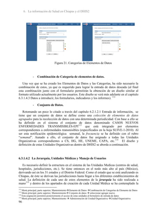6. La información de Salud en Chiapas y el DHIS2




                                  Figura 21. Categorías de Elementos de Datos



             -    Combinación de Categoría de elementos de datos.

   Una vez que se ha creado los Elementos de Datos y las Categorías, ha sido necesario la
combinación de estos, ya que es requerido para lograr la entrada de datos deseada (al final
esta combinación junto con el formulario permitirán la obtención de un diseño similar al
formato utilizado actualmente por los usuarios. Este diseño se verá más adelante en el capitulo
6.3.1.4.3 Datos a introducir, los formularios, indicadores y los informes). 112

             -    Conjunto de Datos.

   Retomando un poco lo citado a través del capítulo 6.2.1.2.1 Entrada de información, se
tiene que un conjunto de datos se define como una colección de elementos de datos
agrupados para la recolección de datos con una determinada periodicidad. Con base a ello se
ha definido en el sistema el conjunto de datos denominado CASOS NUEVOS
ENFERMEDADES TRANSMISIBLES-EPI113 que está integrado por elementos
correspondientes a enfermedades transmisibles (especificados en la hoja SUIVE-1-2010). Al
ser esta notificación epidemiológica semanal, la frecuencia se ha definido con el rubro
“semanal”. Aunado a ello, el conjunto de datos fue asignado a todas las Unidades
Organizativas correspondientes a CS, HG, HE, UNEME, CAPA, etc.114 El diseño y
definición de estas Unidades Organizativas dentro de DHIS2 se aborda a continuación.



6.3.1.4.2 La Jerarquía, Unidades Médicas y Manejo de Usuarios

   Es necesario definir la estructura en el sistema de las Unidades Medicas (centros de salud,
hospitales, jurisdicciones, etc.). Se tiene entonces en el nodo más alto al país (México),
derivando así en los 31 estados y el Distrito Federal. Como el estado que se está analizando es
Chiapas, de éste se derivan las jurisdicciones hasta llegar a los diferentes establecimientos de
salud. La definición de cada uno de estos elementos de la jerarquía ha sido realizada a
mano115 y dentro de los apartados de creación de cada Unidad Médica se ha contemplado la
112
    Menú principal, parte superior, MantenimientoElemento de Datos Combinación de Categorías de Elemento de Datos
113
    Menú principal, parte superior, Mantenimiento Conjunto de datos  seleccionar agregar nuevo.
114
    Esta asignación permitirá posteriormente el acceso de estas unidades al formulario de entrada de datos
115
    Menú principal, parte superior, Mantenimiento  Administración de Unidad Organizativa Unidad Organizativa
96
 