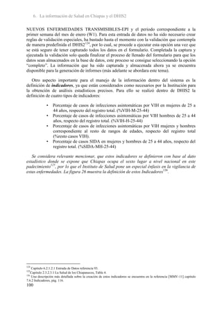 6. La información de Salud en Chiapas y el DHIS2

NUEVOS ENFERMEDADES TRANSMISIBLES-EPI y el periodo correspondiente a la
primer semana del mes de enero (W1). Para esta entrada de datos no ha sido necesario crear
reglas de validación especiales, ha bastado hasta el momento con la validación que contempla
de manera predefinida el DHIS2124, por lo cual, se procede a ejecutar esta opción una vez que
se está seguro de tener capturado todos los datos en el formulario. Completada la captura y
ejecutada la validación solo queda finalizar el proceso de llenado del formulario para que los
datos sean almacenados en la base de datos, este proceso se consigue seleccionando la opción
“completo”. La información que ha sido capturada y almacenada ahora ya se encuentra
disponible para la generación de informes (más adelante se abordara este tema).

   Otro aspecto importante para el manejo de la información dentro del sistema es la
definición de indicadores, ya que están considerados como necesarios por la Institución para
la obtención de análisis estadísticos precisos. Para ello se realizó dentro de DHIS2 la
definición de cuatro tipos de indicadores:

              •   Porcentaje de casos de infecciones asintomáticas por VIH en mujeres de 25 a
                  44 años, respecto del registro total. (%VIH-M-25-44)
              •   Porcentaje de casos de infecciones asintomáticas por VIH hombres de 25 a 44
                  años, respecto del registro total. (%VIH-H-25-44)
              •   Porcentaje de casos de infecciones asintomáticas por VIH mujeres y hombres
                  correspondiente al resto de rangos de edades, respecto del registro total
                  (%resto casos VIH).
              •   Porcentaje de casos SIDA en mujeres y hombres de 25 a 44 años, respecto del
                  registro total. (%SIDA-MH-25-44)

   Se considera relevante mencionar, que estos indicadores se definieron con base al dato
estadístico donde se expone que Chiapas ocupa el sexto lugar a nivel nacional en este
padecimiento125, por lo que el Instituto de Salud pone un especial énfasis en la vigilancia de
estas enfermedades. La figura 26 muestra la definición de estos Indicadores126.




124
    Capitulo 6.2.1.2.1 Entrada de Datos referencia 93.
125
    Capitulo 2.3.2.3.1 La Salud de los Chiapanecos, Tabla 4.
126
    Una descripción más detallada sobre la creación de estos indicadores se encuentra en la referencia [MMV-11] capitulo
7.6.2 Indicadores, pág. 116.
100
 