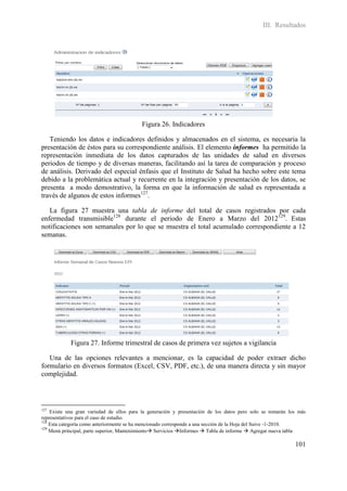 III. Resultados




                                           Figura 26. Indicadores

   Teniendo los datos e indicadores definidos y almacenados en el sistema, es necesaria la
presentación de éstos para su correspondiente análisis. El elemento informes ha permitido la
representación inmediata de los datos capturados de las unidades de salud en diversos
periodos de tiempo y de diversas maneras, facilitando así la tarea de comparación y proceso
de análisis. Derivado del especial énfasis que el Instituto de Salud ha hecho sobre este tema
debido a la problemática actual y recurrente en la integración y presentación de los datos, se
presenta a modo demostrativo, la forma en que la información de salud es representada a
través de algunos de estos informes127.

   La figura 27 muestra una tabla de informe del total de casos registrados por cada
enfermedad transmisible128 durante el periodo de Enero a Marzo del 2012129. Estas
notificaciones son semanales por lo que se muestra el total acumulado correspondiente a 12
semanas.




            Figura 27. Informe trimestral de casos de primera vez sujetos a vigilancia

   Una de las opciones relevantes a mencionar, es la capacidad de poder extraer dicho
formulario en diversos formatos (Excel, CSV, PDF, etc.), de una manera directa y sin mayor
complejidad.




127
    Existe una gran variedad de ellos para la generación y presentación de los datos pero solo se tomarán los más
representativos para el caso de estudio.
128
    Esta categoría como anteriormente se ha mencionado corresponde a una sección de la Hoja del Suive -1-2010.
129
    Menú principal, parte superior, Mantenimiento Servicios Informes  Tabla de informe  Agregar nueva tabla

                                                                                                            101
 
