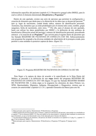 6. La información de Salud en Chiapas y el DHIS2

información específica del paciente (capitulo 6.2.1 Perspectiva general sobre DHIS2), para lo
cual se utilizó el elemento denominado Beneficiarios y Programas137.

   Dentro de este apartado, existen una serie de opciones que permiten la configuración y
creación de elementos que darán paso a la obtención de los datos que se desean del paciente138
(por ej. lugar de nacimiento, ciudad donde radica, número de identificación personal).
Asimismo, hay elementos que ya están predefinidos por el sistema tales como, nombre, grupo
sanguíneo, fecha de nacimiento, entre otros. 139 Por ello, para el alcance de este apartado,
bastó con utilizar los datos predefinidos por DHIS2 y la definición de dos atributos de
beneficiarios (Dirección actual del paciente y número de identificación personal), procediendo
entonces a la creación de un Programa140 que serviría para el registro diario de pacientes que
fue llamado REGISTRO DE PACIENTES EN CONSULTA EXT SIS. Subsecuentemente
este programa fue asignado a las diversas unidades de salud dentro de la jerarquía creada, para
permitir a estas unidades la posterior captura de datos (figura 32).




          Figura 32. Programa REGISTRO DE PACIENTES EN CONSULTA EXT SIS


   Para llegar a la captura de datos de acuerdo a lo especificado en la Hoja Diaria del
Médico, se procedió a la definición de una etapa dentro del programa REGISTRO DE
PACIENTES EN CONSULTA EXT SIS (figura 33) que fue llamada REGISTRO DIARIO
DE PACIENTES SIS. A dicha etapa se le asignaron los elementos de datos Primera vez,
SPSS, Oportunidades, Migrantes, Indígena, Discapacitado y Diagnostico, mismos que se
crearon con anterioridad (capitulo 6.3.1.4.1, apartado Elementos de Datos) para este fin.




137
    Menú principal, parte superior, Mantenimiento  Beneficiarios y Programas
138
    DHIS2 proporciona diversas formas para el manejo y captura de información del paciente, estas pueden ser consultadas en
el capítulo 7.3 de la referencia [MMV-11]. Para este análisis se ha seleccionado la entrada de datos mediante la construcción
de un formulario, ya que se ha determinado como el más adecuado para el alcance del objetivo.
139
    Una descripción amplia de este elemento y del proceso de diseño se encuentra en el capitulo 6.2.11 pág. 81, y capitulo 7.2
pág. 95 de la referencia [MMV-11].
140
    Menú principal, parte superior, Mantenimiento  Beneficiarios y Programas  Programa  Agregar nuevo
106
 