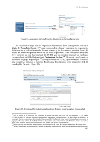 III. Resultados




              Figura 33. Asignación de los elementos de datos a la etapa del programa.


    Una vez creada la etapa con sus respectivos elementos de datos ya fue posible realizar el
diseño del formulario (figura 34)141, que corresponderá a lo que visualizarán los responsables
de la atención al realizar la consulta. En este proceso, y por la relevancia que tiene dentro del
diseño del formulario para la entrada de los datos de pacientes, se ha considerado hacer una
breve mención de otra funcionalidad del DHIS2 que ha permitido manejar las patologías
correspondientes al CIE-10 denominada Conjunto de Opciones142. Dentro de este elemento se
definieron un grupo de patologías143 correspondientes al CIE-10, y posteriormente se vinculó
este conjunto de opciones al elemento de datos que denominamos como Diagnóstico CIE 10
cons RegDia Pacientes (figura 35).




      Figura 34. Diseño del formulario para la entrada de datos (para la captura en consulta)

141
    Para el diseño de la estructura del formulario se realizó una tabla en Excel con los elementos 1ª Vez, SPSS,
OPORTUNIDADES, Migrante, Indígena, Discapacidad, Diagnostico correspondientes a la Hoja Diaria del Médico y se
contemplo dos nuevos aparatados denominados Diagnostico CIE 10 y Paciente Mujer y está Embarazada, posteriormente se
pego esta tabla en el entorno de diseño de formulario de pacientes. Una vez teniendo la tabla dentro del entorno de diseño se
inicio con la inserción respectiva de los elementos dato que han sido creados con anterioridad.
142
    Menú principal, parte superior, Mantenimiento  Administración de Datos  Conjunto de Opciones  Agregar nuevo
143
    Se hace hincapié que en este elementos Conjunto de Opciones se puede definir tantas enfermedades como sean requeridas.
                                                                                                                        107
 