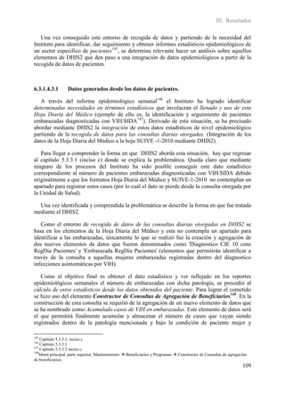 III. Resultados

   Una vez conseguido este entorno de recogida de datos y partiendo de la necesidad del
Instituto para identificar, dar seguimiento y obtener informes estadísticos epidemiológicos de
un sector especifico de pacientes145, se determina relevante hacer un análisis sobre aquellos
elementos de DHIS2 que den paso a una integración de datos epidemiológicos a partir de la
recogida de datos de pacientes.



6.3.1.4.3.1       Datos generados desde los datos de pacientes.

   A través del informe epidemiológico semanal146 el Instituto ha logrado identificar
determinadas necesidades en términos estadísticos que involucran el llenado y uso de esta
Hoja Diaria del Médico (ejemplo de ello es, la identificación y seguimiento de pacientes
embarazadas diagnosticadas con VIH/SIDA147). Derivado de esta situación, se ha precisado
abordar mediante DHIS2 la integración de estos datos estadísticos de nivel epidemiológico
partiendo de la recogida de datos para las consultas diarias otorgadas. (Integración de los
datos de la Hoja Diaria del Médico a la hoja SUIVE -1-2010 mediante DHIS2).

   Para llegar a comprender la forma en que DHIS2 aborda esta situación, hay que regresar
al capítulo 5.3.3.1 (inciso c) donde se explica la problemática. Queda claro que mediante
ninguno de los procesos del Instituto ha sido posible conseguir este dato estadístico
correspondiente al número de pacientes embarazadas diagnosticadas con VIH/SIDA debido
originalmente a que los formatos Hoja Diaria del Médico y SUIVE-1-2010 no contemplan un
apartado para registrar estos casos (por lo cual el dato se pierde desde la consulta otorgada por
la Unidad de Salud).

  Una vez identificada y comprendida la problemática se describe la forma en que fue tratada
mediante el DHIS2.

   Como el entorno de recogida de datos de las consultas diarias otorgadas en DHIS2 se
basa en los elementos de la Hoja Diaria del Médico y esta no contempla un apartado para
identificar a las embarazadas, únicamente lo que se realizó fue la creación y agregación de
dos nuevos elementos de datos que fueron denominados como 'Diagnostico CIE 10 cons
RegDia Pacientes' y 'Embarazada RegDia Pacientes' (elementos que permitirán identificar a
través de la consulta a aquellas mujeres embarazadas registradas dentro del diagnostico
infecciones asintomáticas por VIH).

   Como el objetivo final es obtener el dato estadístico y ver reflejado en los reportes
epidemiológicos semanales el número de embarazadas con dicha patología, se procedió al
cálculo de estos estadísticos desde los datos obtenidos del paciente. Para lograr el cometido
se hizo uso del elemento Constructor de Consultas de Agregación de Beneficiarios148. En la
construcción de esta consulta se requirió de la agregación de un nuevo elemento de datos que
se ha nombrado como Acumulado casos de VIH en embarazadas. Este elemento de datos será
el que permitirá finalmente acumular y almacenar el número de casos que vayan siendo
registrados dentro de la patología mencionada y bajo la condición de paciente mujer y

145
    Capítulo 5.3.3.1, inciso c
146
    Capítulo 5.3.3.1
147
    Capítulo 5.3.3.2 inciso c.
148
    Menú principal, parte superior, Mantenimiento  Beneficiarios y Programas  Constructor de Consultas de agregación
de beneficiarios.
                                                                                                                   109
 