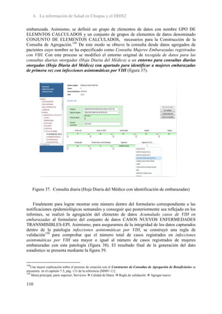 6. La información de Salud en Chiapas y el DHIS2

embarazada. Asimismo, se definió un grupo de elementos de datos con nombre GPO DE
ELEMNTOS CALCULADOS y un conjunto de grupos de elementos de datos denominado
CONJUNTO DE ELEMENTOS CALCULADOS, necesarios para la Construcción de la
Consulta de Agregación.149 De este modo se obtuvo la consulta desde datos agregados de
pacientes cuyo nombre se ha especificado como Consulta Mujeres Embarazadas registradas
con VIH. Con este proceso se modificó el entorno original de recogida de datos para las
consultas diarias otorgadas (Hoja Diaria del Médico) a un entorno para consultas diarias
otorgadas (Hoja Diaria del Médico) con apartado para identificar a mujeres embarazadas
de primera vez con infecciones asintomáticas por VIH (figura 37).




      Figura 37. Consulta diaria (Hoja Diaria del Médico con identificación de embarazadas)


    Finalmente para lograr mostrar este número dentro del formulario correspondiente a las
notificaciones epidemiológicas semanales y conseguir que posteriormente sea reflejado en los
informes, se realizó la agregación del elemento de datos Acumulado casos de VIH en
embarazadas al formulario del conjunto de datos CASOS NUEVOS ENFERMEDADES
TRANSMISIBLES-EPI. Asimismo, para asegurarnos de la integridad de los datos capturados
dentro de la patología infecciones asintomáticas por VIH, se construyó una regla de
validación150 para comprobar que el número total de casos registrados en infecciones
asintomáticas por VIH sea mayor o igual al número de casos registrados de mujeres
embarazadas con esta patología (figura 38). El resultado final de la generación del dato
estadístico se presenta mediante la figura 39.


149
    Una mayor explicación sobre el proceso de creación con el Constructor de Consultas de Agregación de Beneficiarios se
encuentra en el capítulo 7.5, pág. 113 de la referencia [MMV-11].
150
    Menú principal, parte superior, Servicios  Calidad de Datos  Regla de validación  Agregar nuevo

110
 