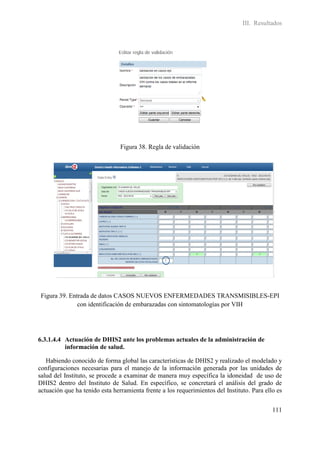 III. Resultados




                                Figura 38. Regla de validación




 Figura 39. Entrada de datos CASOS NUEVOS ENFERMEDADES TRANSMISIBLES-EPI
               con identificación de embarazadas con sintomatologías por VIH




6.3.1.4.4 Actuación de DHIS2 ante los problemas actuales de la administración de
          información de salud.

   Habiendo conocido de forma global las características de DHIS2 y realizado el modelado y
configuraciones necesarias para el manejo de la información generada por las unidades de
salud del Instituto, se procede a examinar de manera muy específica la idoneidad de uso de
DHIS2 dentro del Instituto de Salud. En específico, se concretará el análisis del grado de
actuación que ha tenido esta herramienta frente a los requerimientos del Instituto. Para ello es


                                                                                            111
 
