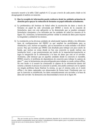 6. La información de Salud en Chiapas y el DHIS2

necesario recurrir a la tabla 12del capítulo 6.1.2 ya que a través de cada punto citado se irá
desagregando el análisis en mención.

      1) Que la recogida de información pueda realizarse desde las unidades primarias de
         atención para apoyar la reducción de formatos en papel utilizados actualmente.

      a) La problemática del Instituto de Salud sobre la recolección de datos a través de
         formatos en papel ha sido solventada por DHIS2 a través de la creación de
         formularios, pues con esta aplicación se ha demostrado que se pueden conseguir
         formularios semejantes a los utilizados por las unidades de salud (se muestra en la
         figura 33). Asimismo, la herramienta permite validar la entrada de datos para mejorar
         la integridad y calidad de los mismos.

      b) La instalación en las diversas unidades de salud puede lograrse debido a los diferentes
         tipos de configuraciones del DHIS2 ya que amplían las posibilidades para su
         instalación y uso, incluso en aquellas que se encuentran en zonas aisladas o de difícil
         acceso. Hay que recordar que DHIS2 está diseñado para trabajar con poco ancho de
         banda, que incluso en zonas donde no hay una conexión se puede realizar una
         instalación local, y que posteriormente por medio de la importación/exportación se
         logra la integración de la información a la base de datos que esté en el servidor.
         Asimismo, cabe destacar que en aquellas unidades donde la conexión es inestable,
         DHIS2 resuelve el problema de dependencia de conexión para trabajar la captura de
         datos151, pues la herramienta esta preconfigurada para trabajar en modo online-offline.
         De este modo si el usuario ha comenzado la captura de su información dentro del
         sistema y durante el proceso la conexión se pierde, éste podrá continuar con la captura
         sin ningún problema hasta finalizar la misma, ya que el sistema entra en el modo
         offline y los datos capturados son almacenados de forma local. Finalmente una vez
         que la conexión es restablecida, los datos automáticamente son enviados a la base de
         datos del servidor. Se demuestra esta funcionalidad a través de la figura 40.




151
           Hay que recordar que los sistemas utilizados actualmente dependen de la conexión de internet para funcionar, y
diversos usuarios constantemente tienen que realizar reiteradamente la misma captura, pues si se pierde la conexión hay que
iniciar de nuevo con el mismo proceso. Capitulo 5.3.2, 5.3.3.
112
 