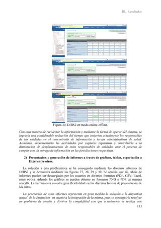 III. Resultados




                         Figura 40. DHIS2 en modo online-offline.

Con esta manera de recolectar la información y mediante la forma de operar del sistema, se
lograría una considerable reducción del tiempo que invierten actualmente los responsables
de las unidades en el concentrado de información y tareas administrativas de salud.
Asimismo, decrementaría las actividades por capturas repetitivas y contribuiría a la
disminución de desplazamientos de estos responsables de unidades ante el proceso de
cumplir con la entrega de información en las jurisdicciones respectivas.

   2) Presentación y generación de informes a través de gráficos, tablas, exportación a
      Excel entre otros.

   La solución a esta problemática se ha conseguido mediante los diversos informes de
DHIS2 y se demuestra mediante las figuras 27, 28, 29 y 30. Se aprecia que las tablas de
informes pueden ser descargados por los usuarios en diversos formatos (PDF, CSV, Excel,
entre otros). Además los gráficos se pueden obtener en formatos PNG o PDF de manera
sencilla. La herramienta muestra gran flexibilidad en las diversas formas de presentación de
los datos.

   La generación de estos informes representa en gran medida la solución a la disyuntiva
actual de la Institución en cuanto a la integración de la misma, pues se conseguiría resolver
un problema de antaño y disolver la complejidad con que actualmente se realiza este
                                                                                         113
 