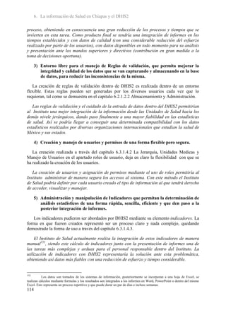 6. La información de Salud en Chiapas y el DHIS2

proceso, obteniendo en consecuencia una gran reducción de los procesos y tiempos que se
invierten en esta tarea. Como producto final se tendría una integración de informes en los
tiempos establecidos y con datos de calidad (con una considerable reducción del esfuerzo
realizado por parte de los usuarios), con datos disponibles en todo momento para su análisis
y presentación ante los mandos superiores y directivos (contribución en gran medida a la
toma de decisiones oportuna).

      3) Entorno libre para el manejo de Reglas de validación, que permita mejorar la
         integridad y calidad de los datos que se van capturando y almacenando en la base
         de datos, para reducir las inconsistencias de la misma.

   La creación de reglas de validación dentro de DHIS2 es realizada dentro de un entorno
flexible. Estas reglas pueden ser generadas por los diversos usuarios cada vez que lo
requieran, tal como se demuestra en el capitulo 6.2.1.2.2 Almacenamiento y Administración.

   Las reglas de validación y el cuidado de la entrada de datos dentro del DHIS2 permitirían
al Instituto una mejor integración de la información desde las Unidades de Salud hacia los
demás nivele jerárquicos, dando paso finalmente a una mayor fiabilidad en las estadísticas
de salud. Así se podría llegar a conseguir una determinada compatibilidad con los datos
estadísticos realizados por diversas organizaciones internacionales que estudian la salud de
México y sus estados.

      4) Creación y manejo de usuarios y permisos de una forma flexible pero segura.

   La creación realizada a través del capítulo 6.3.1.4.2 La Jerarquía, Unidades Medicas y
Manejo de Usuarios en el apartado roles de usuario, deja en claro la flexibilidad con que se
ha realizado la creación de los usuarios.

   La creación de usuarios y asignación de permisos mediante el uso de roles permitiría al
Instituto administrar de manera segura los accesos al sistema. Con este método el Instituto
de Salud podría definir por cada usuario creado el tipo de información al que tendrá derecho
de acceder, visualizar y manejar.

      5) Administración y manipulación de Indicadores que permitan la determinación de
         análisis estadísticos de una forma rápida, sencilla, eficiente y que den paso a la
         posterior integración de informes.

   Los indicadores pudieron ser abordados por DHIS2 mediante su elemento indicadores. La
forma en que fueron creados representó ser un proceso claro y nada complejo, quedando
demostrado la forma de uso a través del capítulo 6.3.1.4.3.

     El Instituto de Salud actualmente realiza la integración de estos indicadores de manera
manual152, siendo este cálculo de indicadores junto con la presentación de informes una de
las tareas más complejas y arduas para el personal responsable dentro del Instituto. La
utilización de indicadores con DHIS2 representaría la solución ante esta problemática,
obteniendo así datos más fiables con una reducción de esfuerzo y tiempo considerable.


152
           Los datos son tomados de los sistemas de información, posteriormente se incorporan a una hoja de Excel, se
realizan cálculos mediante formulas y los resultados son integrados a los informes en Word, PowerPoint o dentro del mismo
Excel. Esto representa un proceso repetitivo y que puede durar un par de días e incluso semanas.
114
 