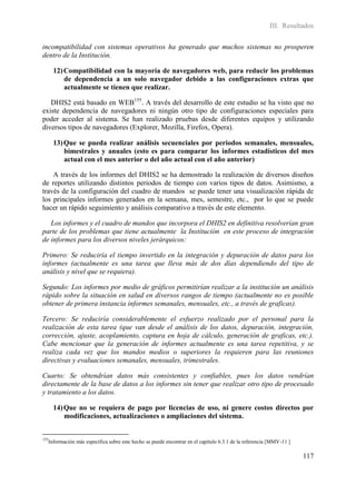 III. Resultados

incompatibilidad con sistemas operativos ha generado que muchos sistemas no prosperen
dentro de la Institución.

      12) Compatibilidad con la mayoría de navegadores web, para reducir los problemas
          de dependencia a un solo navegador debido a las configuraciones extras que
          actualmente se tienen que realizar.

   DHIS2 está basado en WEB155. A través del desarrollo de este estudio se ha visto que no
existe dependencia de navegadores ni ningún otro tipo de configuraciones especiales para
poder acceder al sistema. Se han realizado pruebas desde diferentes equipos y utilizando
diversos tipos de navegadores (Explorer, Mozilla, Firefox, Opera).

      13) Que se pueda realizar análisis secuenciales por periodos semanales, mensuales,
          bimestrales y anuales (esto es para comparar los informes estadísticos del mes
          actual con el mes anterior o del año actual con el año anterior)

    A través de los informes del DHIS2 se ha demostrado la realización de diversos diseños
de reportes utilizando distintos periodos de tiempo con varios tipos de datos. Asimismo, a
través de la configuración del cuadro de mandos se puede tener una visualización rápida de
los principales informes generados en la semana, mes, semestre, etc., por lo que se puede
hacer un rápido seguimiento y análisis comparativo a través de este elemento.

   Los informes y el cuadro de mandos que incorpora el DHIS2 en definitiva resolverían gran
parte de los problemas que tiene actualmente la Institución en este proceso de integración
de informes para los diversos niveles jerárquicos:

Primero: Se reduciría el tiempo invertido en la integración y depuración de datos para los
informes (actualmente es una tarea que lleva más de dos días dependiendo del tipo de
análisis y nivel que se requiera).

Segundo: Los informes por medio de gráficos permitirían realizar a la institución un análisis
rápido sobre la situación en salud en diversos rangos de tiempo (actualmente no es posible
obtener de primera instancia informes semanales, mensuales, etc., a través de graficas).

Tercero: Se reduciría considerablemente el esfuerzo realizado por el personal para la
realización de esta tarea (que van desde el análisis de los datos, depuración, integración,
corrección, ajuste, acoplamiento, captura en hoja de cálculo, generación de graficas, etc.).
Cabe mencionar que la generación de informes actualmente es una tarea repetitiva, y se
realiza cada vez que los mandos medios o superiores la requieren para las reuniones
directivas y evaluaciones semanales, mensuales, trimestrales.

Cuarto: Se obtendrían datos más consistentes y confiables, pues los datos vendrían
directamente de la base de datos a los informes sin tener que realizar otro tipo de procesado
y tratamiento a los datos.

      14) Que no se requiera de pago por licencias de uso, ni genere costos directos por
          modificaciones, actualizaciones o ampliaciones del sistema.


155
   Información más específica sobre este hecho se puede encontrar en el capítulo 6.3.1 de la referencia [MMV-11 ]

                                                                                                                    117
 