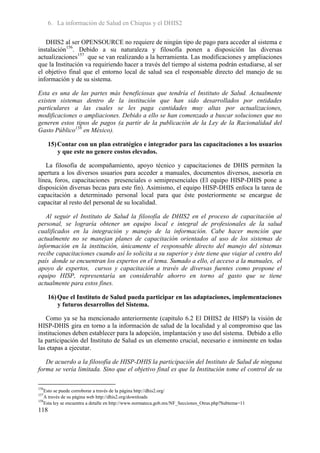 6. La información de Salud en Chiapas y el DHIS2

   DHIS2 al ser OPENSOURCE no requiere de ningún tipo de pago para acceder al sistema e
instalación156. Debido a su naturaleza y filosofía ponen a disposición las diversas
actualizaciones157 que se van realizando a la herramienta. Las modificaciones y ampliaciones
que la Institución va requiriendo hacer a través del tiempo al sistema podrán estudiarse, al ser
el objetivo final que el entorno local de salud sea el responsable directo del manejo de su
información y de su sistema.

Esta es una de las partes más beneficiosas que tendría el Instituto de Salud. Actualmente
existen sistemas dentro de la institución que han sido desarrollados por entidades
particulares a las cuales se les paga cantidades muy altas por actualizaciones,
modificaciones o ampliaciones. Debido a ello se han comenzado a buscar soluciones que no
generen estos tipos de pagos (a partir de la publicación de la Ley de la Racionalidad del
Gasto Público158 en México).

      15) Contar con un plan estratégico e integrador para las capacitaciones a los usuarios
          y que este no genere costos elevados.

   La filosofía de acompañamiento, apoyo técnico y capacitaciones de DHIS permiten la
apertura a los diversos usuarios para acceder a manuales, documentos diversos, asesoría en
línea, foros, capacitaciones presenciales o semipresenciales (El equipo HISP-DHIS pone a
disposición diversas becas para este fin). Asimismo, el equipo HISP-DHIS enfoca la tarea de
capacitación a determinado personal local para que éste posteriormente se encargue de
capacitar al resto del personal de su localidad.

   Al seguir el Instituto de Salud la filosofía de DHIS2 en el proceso de capacitación al
personal, se lograría obtener un equipo local e integral de profesionales de la salud
cualificados en la integración y manejo de la información. Cabe hacer mención que
actualmente no se manejan planes de capacitación orientados al uso de los sistemas de
información en la institución, únicamente el responsable directo del manejo del sistemas
recibe capacitaciones cuando así lo solicita a su superior y éste tiene que viajar al centro del
país donde se encuentran los expertos en el tema. Sumado a ello, el acceso a la manuales, el
apoyo de expertos, cursos y capacitación a través de diversas fuentes como propone el
equipo HISP, representaría un considerable ahorro en torno al gasto que se tiene
actualmente para estos fines.

      16) Que el Instituto de Salud pueda participar en las adaptaciones, implementaciones
          y futuros desarrollos del Sistema.

   Como ya se ha mencionado anteriormente (capitulo 6.2 El DHIS2 de HISP) la visión de
HISP-DHIS gira en torno a la información de salud de la localidad y al compromiso que las
instituciones deben establecer para la adopción, implantación y uso del sistema. Debido a ello
la participación del Instituto de Salud es un elemento crucial, necesario e inminente en todas
las etapas a ejecutar.

   De acuerdo a la filosofía de HISP-DHIS la participación del Instituto de Salud de ninguna
forma se vería limitada. Sino que el objetivo final es que la Institución tome el control de su

156
    Esto se puede corroborar a través de la página http://dhis2.org/
157
    A través de su página web http://dhis2.org/downloads
158
    Esta ley se encuentra a detalle en http://www.normateca.gob.mx/NF_Secciones_Otras.php?Subtema=11
118
 