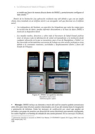 6. La información de Salud en Chiapas y el DHIS2

          se tendrá que hacer de manera directa dentro de DHIS2 y posteriormente configurar el
          lado cliente.163

   Dentro de la Institución esta aplicación resultaría muy útil debido a que con un simple
cliente Java instalado en un teléfono móvil o un navegador web que funcione en el teléfono
móvil:

      -    los trabajadores del Instituto, en especifico los brigadistas que salen ha campo para
          la recolección de datos, pueden informar directamente a la base de datos DHIS2 a
          través de su dispositivo móvil.

      -   Los mandos medios, directivos y sobre todo el Secretario de Salud Estatal podrían
          tener al alcance toda la información de salud correspondiente a la institución desde
          cualquier ubicación en la que se encuentren, pues el uso de Smartphone y Tablet’s se
          ha convertido en herramientas necesarias de trabajo en estos niveles jerárquicos (esto
          debido a la constantes reuniones, actividades y desplazamientos dentro y fuera del
          Estado de Chiapas).




                               Figura 41. DHIS2 navegadores móviles
                                          Smartphone (opera mini)
                                          Tablet(navegador safari)


 Mensajes: DHIS2 incluye un elemento a través del cual los usuarios podrán comunicarse
entre ellos para tratar diversos asuntos relacionados con el uso del sistema hasta la integración
y generación de informes. Están los mensajes de notificación por email que pueden ser
enviados a un grupo de usuarios con dirección de correo electrónico previamente configurado,
los cuales llegarán a su bandeja de entrada de una cuenta personal. En los mensajes Feedback,
163
  Información específica se encuentra en DHIS2 User Manual, 2.8 SNAPSHOT Capitulo 20.4 Legacy J2ME client with
SMS transport (pág. 187).
120
 