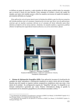 III. Resultados

se definen un grupo de usuarios y cada miembro de dicho grupo recibirá todos los mensajes
que se envíen a través de esta función. Estos mensajes se reciben a través del cuadro de
mandos, por tanto solo tendrán acceso a ellos los usuarios con acceso al cuadro de mandos y
previamente definidos en el grupo.164

   Esta aplicación seria de gran interés para la Institución debido a que los diversos usuarios
del sistema podrían estar en constante comunicación sin tener que hacer uso de aplicaciones
externas que en muchas ocasiones derivan en el consumo de horas laborales para fines
distintos al objetivo de las tareas diarias. Asimismo, los mandos medios y superiores podrían
obtener la información requerida de manera directa a su correo electrónico oficial.




                                      Figura 42. Mensajes Feedback.
                      Portátil (CS BERRIOZABAL), Tablet (CS ALBANIA EL VALLE),
                                        Smartphone (Administrador)


 Sistema de Información Geográfica (GIS): Esta aplicación incorpora la localización de
unidades de salud, indicadores e información estadística en salud a través del uso de mapas.
Resulta muy útil cuando se requiere realizar comparativos estadísticos entre una zona y otra
dentro de la entidad. Su configuración requiere de “shapefiles” del país. Un shapefile es un
formato multiarchivo (generado por varios ficheros informáticos) donde se guarda la
localización de los elementos geográficos (y los atributos asociados a ellos). 165


164
    Una información más detallada de esta aplicación se encuentra en DHIS2 User Manual, 2.8 SNAPSHOT Capitulo 19.1.2
User Message settings y 19.2.1 System General settigs (pág. 145)
165
    Una información más detallada de esta aplicación se encuentra en DHIS2 User Manual, 2.8 SNAPSHOT Capitulo 16.
Setting up GIS (pág. 119).
                                                                                                               121
 