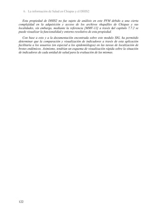 6. La información de Salud en Chiapas y el DHIS2

   Esta propiedad de DHIS2 no fue sujeto de análisis en este PFM debido a una cierta
complejidad en la adquisición y acceso de los archivos shapefiles de Chiapas y sus
localidades, sin embargo, mediante la referencia [MMV-11] a través del capítulo 7.7.2 se
puede visualizar la funcionalidad y entorno resolutivo de esta propiedad.
   Con base a esto y a la documentación encontrada sobre este modulo SIG, ha permitido
determinar que la comparación y visualización de indicadores a través de esta aplicación
facilitaría a los usuarios (en especial a los epidemiólogos) en las tareas de localización de
brotes endémicos. Asimismo, tendrían un esquema de visualización rápida sobre la situación
de indicadores de cada unidad de salud para la evaluación de las mismas.




122
 