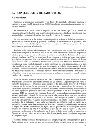 IV. Conclusiones y Trabajo futuro


IV.    CONCLUSIONES Y TRABAJO FUTURO.
7. Conclusiones.
   Finalizado el proceso de evaluación y con base a los resultados obtenidos mediante el
capitulo 6, ha sido posible demostrar que DHIS2 cumple con las necesidades expuestas por el
Instituto de Salud.

   Si recordamos el inicio sobre el objetivo de un SIS vemos que DHIS2 cubre los
requerimientos especificados para un correcto desempeño, sus estándares permiten una fácil
adaptabilidad, y su entorno de trabajo hace sencillo el manejo del sistema.

   En este contexto dos de las atribuciones más positivas a destacar de la herramienta es la
generación de informes (tablas y gráficos) y el manejo de la información de pacientes, pues
estos elementos han definido significativamente la solución a problemas muy marcados y de
alta relevancia dentro de la Institución.

   También se ha considerado importante citar otro elemento que por su funcionalidad se
torna interesante para la institución, esto es, el uso de la herramienta a través de dispositivos
móviles, pues aunque no se ha alcanzado a analizar a profundidad la funcionalidad de la
misma a través de este PFM, es importante dejar claro que la institución busca innovaciones
tecnológicas que permitan el acceso a los usuarios desde equipos móviles. Esto es así, debido
a que usuarios como los tomadores de decisiones (Jefes de área, Directores departamentales,
Secretario de Salud Estatal) dependen de estos equipos en sus actividades diarias, por lo que,
esta tecnología se ha convertido en una herramienta de trabajo común dentro de estas
jerarquías. No obstante después de haber demostrado un buen desempeño del DHIS2 ante un
par de dispositivos móviles, se considera necesario hacer una valoración más detallada de la
aplicación y sobre el terreno, para poder demostrar y analizar su actuación frente al contexto
cotidiano de la institución.

    Ante el entorno positivo atribuido al DHIS2, también se torna necesario exponer
determinadas dificultades encontradas ante el uso del sistema. La primera gira en torno al
elemento Beneficiarios y Pacientes, pues aunque se ha conseguido resolver el problema
expuesto por la Institución en términos de identificación y seguimiento de pacientes, se
visualizaron algunas inconsistencias durante el proceso de almacenamiento y presentación de
los datos agregados generados desde los datos de pacientes. Ante esto se expone que el
programa DHIS se encuentra en constante desarrollo y realizando mejoras continúas a este
software poniendo a disposición nuevas versiones más estables. Otro aspecto a mencionar
refiere al idioma en que se presenta la herramienta, pues aunque la versión 2.7 (utilizada a
través de este desarrollo) ya cuenta con muchos módulos en español todavía quedan partes
pendientes de la traducción y esto sería un elemento que influiría en el uso dentro de la
institución. Aunado a ello, la documentación de apoyo y manuales proporcionados a través de
la página del DHIS2 se encuentra en ingles, por lo que dificulta el acceso para aquellos
usuarios sin dominio de éste. Con referencia a esto se sabe que el equipo DHIS2 viene
avanzando rápidamente en la realización de diversos trabajos para escalar e incorporar la
filosofía a América Latina, por lo que estas dificultades podrían verse resueltas en un periodo
de tiempo no largo.

   Respecto de la posibilidad de implantación de una prueba piloto, se hace mención que ha
fecha presente no se cuenta aún con los permisos oficiales respectivos de las autoridades de
                                                                                         123
 