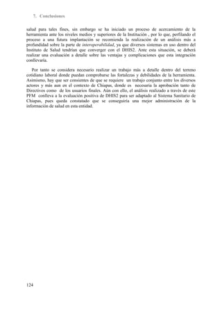 7. Conclusiones

salud para tales fines, sin embargo se ha iniciado un proceso de acercamiento de la
herramienta ante los niveles medios y superiores de la Institución , por lo que, perfilando el
proceso a una futura implantación se recomienda la realización de un análisis más a
profundidad sobre la parte de interoperabilidad, ya que diversos sistemas en uso dentro del
Instituto de Salud tendrían que converger con el DHIS2. Ante esta situación, se deberá
realizar una evaluación a detalle sobre las ventajas y complicaciones que esta integración
conllevaría.

   Por tanto se considera necesario realizar un trabajo más a detalle dentro del terreno
cotidiano laboral donde puedan comprobarse las fortalezas y debilidades de la herramienta.
Asimismo, hay que ser consientes de que se requiere un trabajo conjunto entre los diversos
actores y más aun en el contexto de Chiapas, donde es necesaria la aprobación tanto de
Directivos como de los usuarios finales. Aún con ello, el análisis realizado a través de este
PFM conlleva a la evaluación positiva de DHIS2 para ser adaptado al Sistema Sanitario de
Chiapas, pues queda constatado que se conseguiría una mejor administración de la
información de salud en esta entidad.




124
 