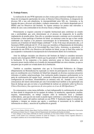 IV. Conclusiones y Trabajo futuro


8. Trabajo Futuro.
   La realización de este PFM representa un claro avance para continuar trabajando en nuevas
líneas de investigación aperturadas tal como, la Historia Clínica Electrónica, la integración de
diversos SIS a una sola plataforma, la interoperabilidad entre SIS, etc. Asimismo, se ha
logrado dar paso a diversas actividades y trabajos enmarcados en el interés despertado por el
DHIS2 ante los Directivos del Instituto. Se expone entonces los puntos más relevantes a
definir de cara a una continuidad en las diversas líneas y trabajos futuros.

   Primeramente se requiere concretar el respaldo Institucional para conformar un estudio
más a profundidad, que sería determinante en el proceso de integración de la posible
implantación de prueba piloto. Para ello se considera necesario continuar con la extensión de
invitaciones y hacer partícipe al Instituto de Salud en reuniones como las que se han venido
celebrando con respecto a los primeros acercamientos de la herramienta. Esto enmarca la
reunión con el Instituto de Salud Chiapas celebrada166 el día 10 de mayo del presente año, y el
Seminario DHIS celebrado del 22- 25 de mayo por miembros el Departamento de Informática
de la Universidad de Oslo en la Universidad Rey Juan Carlos. Asimismo, se presentaría el
contenido de este PFM a los Directivos del Instituto de Salud, ya que al final ellos serán los
que aceptarán o rechazarán la incorporación de la herramienta dentro de la institución.

   Ante los diálogos iniciados con directivos del Instituto de Salud se considera necesario
exponer ante el programa HISP el interés que ha generado el DHIS2 para ser usado dentro de
la Institución. Si las respuestas a los puntos anteriores giran en forma afirmativa, será
necesario poner mucho énfasis en el estudio de interoperabilidad con otros sistemas, ya que es
una parte que no podrá ser evitada dentro de la Institución.

   También se considera importante citar que la Universidad Politécnica de Chiapas
(Departamento de Biomedicina) ha expresado su interés de participación en torno al DHIS2,
pues en coordinación con el Instituto de Salud han integrado en diversas ocasiones proyectos
referentes al ámbito salud-tecnología. Esta institución podría integrarse perfectamente en la
parte de conformación del equipo local, poniendo a disposición personal experto en Linux,
configuración de servidores, desarrolladores en entornos web, etc. Aunado a esto y como
consecuencia del interés demostrado por esta Universidad local también se ha aperturado una
línea de dialogo que gira en torno a la posibilidad de realizar un seminario sobre la Historia
Clínica Electrónica y las experiencias de otros países en el uso de SIS OpenSource.167

   En consecuencia a estas tareas definidas, se hará indispensable la conformación de un plan
en fases desde la integración de los equipos de trabajo, la instalación, capacitación, pruebas,
mejoras, mantenimiento, un trabajo conjunto entre la institución local y entidades
colaboradoras, para que de este modo se pueda lograr conformar y consolidar los trabajos que
se han abierto a partir del análisis realizado en este PFM. Y finalmente lograr el cometido de
implantar e integrar un sistema que aporte y contribuya al incremento de la calidad de
información en salud y atención de la población en general.


166
    José García Muñoz (EHAS), Marta María Vila Pozo (EHAS), Luis G. Ruiz Carrillo (Director de Planeación e Innovación
del Instituto de Salud), Oscar G. Vázquez (Jefe del Departamento de Estadística del Instituto de Salud).
167
    Estos diálogos se han estado celebrando de manera coordinada con José García Muñoz (Universidad Rey Juan Carlos-
EHAS), Cecilia Janeth Cruz Colmenares (Instituto de Salud de Chiapas) y Luis Enrique Gómez Aguilera (Directivo e
investigador académico de la Universidad Politécnica de Chiapas).

                                                                                                                 125
 