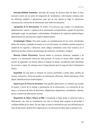 Anexos

   Interoperabilidad Semántica: derivado del manejo de diversos tipos de datos se hace
necesario contar con un motor de integración de vocabularios o diccionarios comunes entre
los diferentes módulos o aplicaciones, para que de esta manera se logre la interacción,
comunicación y utilización de información entre todos los elementos.

   Agregación de la Información: Se refiere a los procesos que ayudan a la integración,
administración, control y vigilancia de la información correspondiente a grupos de pacientes
catalogados según sus patologías o enfermedades. (Estadísticas de vigilancia epidemiológica,
administración de intervenciones según el padecimiento)

   Terminología Clínica: Esta parte ayuda a la estandarización de los textos introducidos
dentro del sistema, ayudando al usuario en el uso del mismo, así también, permite mejorar la
calidad de los registros y almacenar, tanto códigos controlados como texto narrativo en el
repositorio de datos clínicos (terminologías de referencia, vocabulario, códigos)

   Historia Clínica Electrónica: Sistema donde se recolecta, almacena, manipula y da
soporte a la información clínica de cada paciente. El acceso al mismo debe cumplir con
normas de seguridad. Así mismo, abarca el manejo de alertas, recordatorios para determinar
las acciones a seguir. Se cataloga como el lugar primario para la carga de toda la información
clínica.

   Seguridad: En esta parte se manejan los accesos permitidos a ciertos datos, perfiles de
usuario, restricción y forma de acceder a la información. (Permisos, firmas electrónicas, firma
digital, identificación por huella digital.)

   Soporte para la Toma de decisiones: Son aquellas aplicaciones y/o módulos que ayudan
al usuario a través de la entrega y presentación de la información, a la realización de sus
tareas y al proceso de toma de decisiones. (Sugerencias diagnosticas, recordatorios, alarmas,
acceso a fuentes de información externa)

   Repositorio de Datos Clínicos (CDR): Corresponde al lugar donde se almacena toda la
información, este sitio en coordinación con todo el sistema debe asegurar la privacidad y
confidencialidad de los datos. De este lugar se toma la información que será utilizada para la
toma de decisiones, gestión de la organización y la extracción de datos para su posterior uso.




                                                                                            127
 