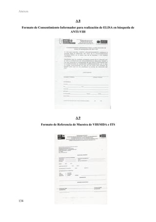 Anexos

                                      A8

  Formato de Consentimiento Informador para realización de ELISA en búsqueda de
                                   ANTI-VIH




                                      A9

               Formato de Referencia de Muestra de VIH/SIDA e ITS




134
 