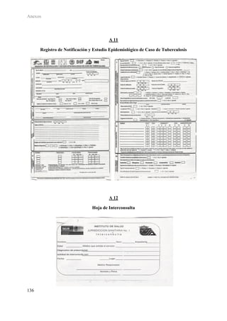 Anexos




                                        A 11

      Registro de Notificación y Estudio Epidemiológico de Caso de Tuberculosis




                                        A 12

                               Hoja de Interconsulta




136
 