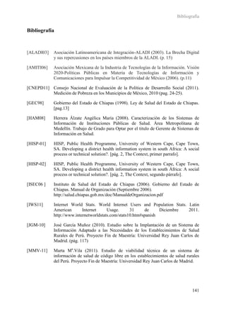 Bibliografía


Bibliografía



[ALADI03]    Asociación Latinoamericana de Integración-ALADI (2003). La Brecha Digital
             y sus repercusiones en los países miembros de la ALADI. (p. 15)

[AMITI06]    Asociación Mexicana de la Industria de Tecnologías de la Información. Visión
             2020-Políticas Públicas en Materia de Tecnologías de Información y
             Comunicaciones para Impulsar la Competitividad de México (2006). (p.11)

[CNEPD11] Consejo Nacional de Evaluación de la Política de Desarrollo Social (2011).
          Medición de Pobreza en los Municipios de México, 2010 (pag. 24-25).

[GEC98]      Gobierno del Estado de Chiapas (1998). Ley de Salud del Estado de Chiapas.
             [pag.13]

[HAM08]      Herrera Álzate Angélica María (2008). Caracterización de los Sistemas de
             Información de Instituciones Públicas de Salud. Área Metropolitana de
             Medellín. Trabajo de Grado para Optar por el titulo de Gerente de Sistemas de
             Información en Salud.

[HISP-01]    HISP, Public Health Programme, University of Western Cape, Cape Town,
             SA. Developing a district health information system in south Africa: A social
             process or technical solution?. [pág. 2, The Context, primer parrafo].

[HISP-02]    HISP, Public Health Programme, University of Western Cape, Cape Town,
             SA. Developing a district health information system in south África: A social
             process or technical solution?. [pág. 2, The Context, segundo párrafo].

[ISEC06 ]    Instituto de Salud del Estado de Chiapas (2006). Gobierno del Estado de
             Chiapas. Manual de Organización (Septiembre 2006).
             http://salud.chiapas.gob.mx/doc/ManualdeOrganizacion.pdf

[IWS11]      Internet World Stats. World Internet Users and Population Stats. Latin
             American       Internet     Usage.      31     de     Diciembre  2011.
             http://www.internetworldstats.com/stats10.htm#spanish

[JGM-10]     José García Muñoz (2010). Estudio sobre la Implantación de un Sistema de
             Información Adaptado a las Necesidades de los Establecimientos de Salud
             Rurales de Perú. Proyecto Fin de Maestría: Universidad Rey Juan Carlos de
             Madrid. (pág. 117)

[MMV-11]     Marta Ma.Vila (2011). Estudio de viabilidad técnica de un sistema de
             información de salud de código libre en los establecimientos de salud rurales
             del Perú. Proyecto Fin de Maestría: Universidad Rey Juan Carlos de Madrid.




                                                                                      141
 