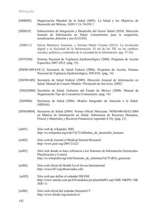 Bibliografía

[OMD05]        Organización Mundial de la Salud (2005). La Salud y los Objetivos de
               Desarrollo del Milenio. ISBN 9 24 356298 3

[SIDS10]       Subsecretaria de Integración y Desarrollo del Sector Salud (2010). Dirección
               General de Información en Salud. Lineamientos para la asignación,
               actualización, difusión y uso (CLUES).

[SMG11]        Salvat Martinrey Guiomar, y Serrano Marín Vicente (2011). La revolución
               digital y la Sociedad de la Información. El rol de las TIC en los cambios
               sociales, políticos y culturales de la sociedad de la información. (pp. 37-58).

[SNVE08]       Sistema Nacional de Vigilancia Epidemiológica (2008). Programa de Acción
               Especifico 2007-2012. (pág. 15)

[SSF06-SINAVE-1] Secretaría de Salud Federal (2006). Programa de Acción, Sistema
           Nacional de Vigilancia Epidemiológica, SINAVE. (pág. 14)

[SSF09-SIS] Secretaría de Salud Federal (2009). Dirección General de Información en
            Salud. Manual de Usuario Modulo “Prestación de Servicios. (SIS)”.

[SSGEM08] Secretaria de Salud. Gobierno del Estado de México (2008). Manual de
          Organización Tipo de Consultorio Comunitario. (pag. 14)

[SSMI06]       Secretaria de Salud (2006). Modelo Integrador de Atención a la Salud.
               (MIDAS)

[SSNOM04] Secretaría de Salud (2004). Norma Oficial Mexicana. NOM-040-SSA2-2004
          en Materia de Información en Salud. Subsistema de Recursos Humanos,
          Físicos y Materiales y Recursos Financieros (apartado 8.10). [pag. 21]


[ulr01]        Sitio web de wikipedia. IDH.
               http://es.wikipedia.org/wiki/%C3%8Dndice_de_desarrollo_humano

[url02]        Sitio web de Journal of Medical Internet Research.
               http://www.jmir.org/2001/2/e22/

[url03]        Sitio web donde se hace referencia a los Sistemas de Información Gerenciales.
               Planificación y Control.
               http://es.wikipedia.org/wiki/Sistemas_de_informaci%C3%B3n_gerencial

[url04]        Sitio web oficial de Health Level Seven International.
               http://www.hl7.org/about/index.cfm

[url05]        Sitio web que define el estándar DICOM.
               http://www.natclar.com.pe/0/0/modulos/jer/plantilla001.asp?ARE=0&PFL=0&
               JER=11

[url06]        Sitio web oficial del estándar Snomed-CT
               http://www.ihtsdo.org/snomed-ct/

142
 