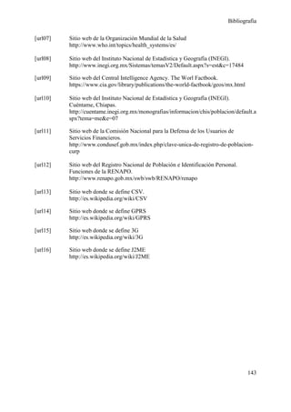 Bibliografía

[url07]   Sitio web de la Organización Mundial de la Salud
          http://www.who.int/topics/health_systems/es/

[url08]   Sitio web del Instituto Nacional de Estadística y Geografía (INEGI).
          http://www.inegi.org.mx/Sistemas/temasV2/Default.aspx?s=est&c=17484

[url09]   Sitio web del Central Intelligence Agency. The Worl Factbook.
          https://www.cia.gov/library/publications/the-world-factbook/geos/mx.html

[url10]   Sitio web del Instituto Nacional de Estadística y Geografía (INEGI).
          Cuéntame, Chiapas.
          http://cuentame.inegi.org.mx/monografias/informacion/chis/poblacion/default.a
          spx?tema=me&e=07

[url11]   Sitio web de la Comisión Nacional para la Defensa de los Usuarios de
          Servicios Financieros.
          http://www.condusef.gob.mx/index.php/clave-unica-de-registro-de-poblacion-
          curp

[url12]   Sitio web del Registro Nacional de Población e Identificación Personal.
          Funciones de la RENAPO.
          http://www.renapo.gob.mx/swb/swb/RENAPO/renapo

[url13]   Sitio web donde se define CSV.
          http://es.wikipedia.org/wiki/CSV

[url14]   Sitio web donde se define GPRS
          http://es.wikipedia.org/wiki/GPRS

[url15]   Sitio web donde se define 3G
          http://es.wikipedia.org/wiki/3G

[url16]   Sitio web donde se define J2ME
          http://es.wikipedia.org/wiki/J2ME




                                                                                     143
 