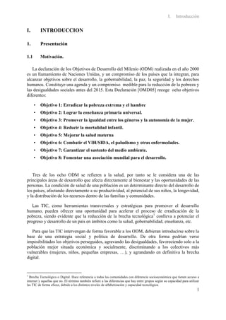 I.    Introducción


I.        INTRODUCCION

1.        Presentación

1.1       Motivación.

   La declaración de los Objetivos de Desarrollo del Milenio (ODM) realizada en el año 2000
es un llamamiento de Naciones Unidas, y un compromiso de los países que la integran, para
alcanzar objetivos sobre el desarrollo, la gobernabilidad, la paz, la seguridad y los derechos
humanos. Constituye una agenda y un compromiso medible para la reducción de la pobreza y
las desigualdades sociales antes del 2015. Esta Declaración [OMD05] recoge ocho objetivos
diferentes:

      •   Objetivo 1: Erradicar la pobreza extrema y el hambre
      •   Objetivo 2: Lograr la enseñanza primaria universal.
      •   Objetivo 3: Promover la igualdad entre los géneros y la autonomía de la mujer.
      •   Objetivo 4: Reducir la mortalidad infantil.
      •   Objetivo 5: Mejorar la salud materna
      •   Objetivo 6: Combatir el VIH/SIDA, el paludismo y otras enfermedades.
      •   Objetivo 7: Garantizar el sustento del medio ambiente.
      •   Objetivo 8: Fomentar una asociación mundial para el desarrollo.


   Tres de los ocho ODM se refieren a la salud, por tanto se le considera una de las
principales áreas de desarrollo que afecta directamente al bienestar y las oportunidades de las
personas. La condición de salud de una población es un determinante directo del desarrollo de
los países, afectando directamente a su productividad, al potencial de sus niños, la longevidad,
y la distribución de los recursos dentro de las familias y comunidades.

   Las TIC, como herramientas transversales y estratégicas para promover el desarrollo
humano, pueden ofrecer una oportunidad para acelerar el proceso de erradicación de la
pobreza, siendo evidente que la reducción de la brecha tecnológica1 conlleva a potenciar el
progreso y desarrollo de un país en ámbitos como la salud, gobernabilidad, enseñanza, etc.

   Para que las TIC intervengan de forma favorable a los ODM, debieran introducirse sobre la
base de una estrategia social y política de desarrollo. De otra forma podrían verse
imposibilitados los objetivos perseguidos, agravando las desigualdades, favoreciendo solo a la
población mejor situada económica y socialmente, discriminando a los colectivos más
vulnerables (mujeres, niños, pequeñas empresas, …), y agrandando en definitiva la brecha
digital.


1
  Brecha Tecnológica o Digital. Hace referencia a todas las comunidades con diferencia socioeconómica que tienen acceso a
internet y aquellas que no. El término también refiere a las diferencias que hay entre grupos según su capacidad para utilizar
las TIC de forma eficaz, debido a los distintos niveles de alfabetización y capacidad tecnológica.
                                                                                                                            1
 