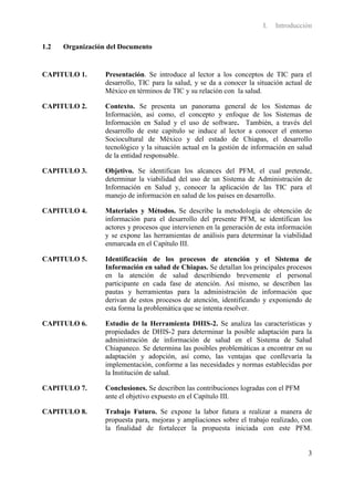 I.   Introducción

1.2   Organización del Documento


CAPITULO 1.       Presentación. Se introduce al lector a los conceptos de TIC para el
                  desarrollo, TIC para la salud, y se da a conocer la situación actual de
                  México en términos de TIC y su relación con la salud.

CAPITULO 2.       Contexto. Se presenta un panorama general de los Sistemas de
                  Información, así como, el concepto y enfoque de los Sistemas de
                  Información en Salud y el uso de software. También, a través del
                  desarrollo de este capítulo se induce al lector a conocer el entorno
                  Sociocultural de México y del estado de Chiapas, el desarrollo
                  tecnológico y la situación actual en la gestión de información en salud
                  de la entidad responsable.

CAPITULO 3.       Objetivo. Se identifican los alcances del PFM, el cual pretende,
                  determinar la viabilidad del uso de un Sistema de Administración de
                  Información en Salud y, conocer la aplicación de las TIC para el
                  manejo de información en salud de los países en desarrollo.

CAPITULO 4.       Materiales y Métodos. Se describe la metodología de obtención de
                  información para el desarrollo del presente PFM, se identifican los
                  actores y procesos que intervienen en la generación de esta información
                  y se expone las herramientas de análisis para determinar la viabilidad
                  enmarcada en el Capítulo III.

CAPITULO 5.       Identificación de los procesos de atención y el Sistema de
                  Información en salud de Chiapas. Se detallan los principales procesos
                  en la atención de salud describiendo brevemente el personal
                  participante en cada fase de atención. Así mismo, se describen las
                  pautas y herramientas para la administración de información que
                  derivan de estos procesos de atención, identificando y exponiendo de
                  esta forma la problemática que se intenta resolver.

CAPITULO 6.       Estudio de la Herramienta DHIS-2. Se analiza las características y
                  propiedades de DHIS-2 para determinar la posible adaptación para la
                  administración de información de salud en el Sistema de Salud
                  Chiapaneco. Se determina las posibles problemáticas a encontrar en su
                  adaptación y adopción, así como, las ventajas que conllevaría la
                  implementación, conforme a las necesidades y normas establecidas por
                  la Institución de salud.

CAPITULO 7.       Conclusiones. Se describen las contribuciones logradas con el PFM
                  ante el objetivo expuesto en el Capítulo III.

CAPITULO 8.       Trabajo Futuro. Se expone la labor futura a realizar a manera de
                  propuesta para, mejoras y ampliaciones sobre el trabajo realizado, con
                  la finalidad de fortalecer la propuesta iniciada con este PFM.


                                                                                       3
 