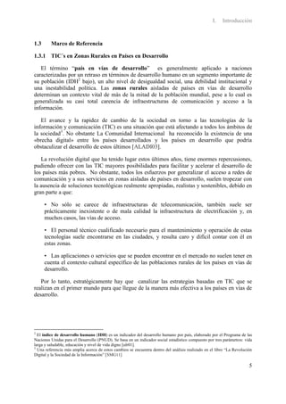 I.   Introducción


1.3      Marco de Referencia

1.3.1 TIC´s en Zonas Rurales en Países en Desarrollo

   El término “país en vías de desarrollo” es generalmente aplicado a naciones
caracterizadas por un retraso en términos de desarrollo humano en un segmento importante de
su población (IDH2 bajo), un alto nivel de desigualdad social, una debilidad institucional y
una inestabilidad política. Las zonas rurales aisladas de países en vías de desarrollo
determinan un contexto vital de más de la mitad de la población mundial, pese a lo cual es
generalizada su casi total carencia de infraestructuras de comunicación y acceso a la
información.

   El avance y la rapidez de cambio de la sociedad en torno a las tecnologías de la
información y comunicación (TIC) es una situación que está afectando a todos los ámbitos de
la sociedad3. No obstante La Comunidad Internacional ha reconocido la existencia de una
«brecha digital» entre los países desarrollados y los países en desarrollo que podría
obstaculizar el desarrollo de estos últimos [ALADI03].

   La revolución digital que ha tenido lugar estos últimos años, tiene enormes repercusiones,
pudiendo ofrecer con las TIC mayores posibilidades para facilitar y acelerar el desarrollo de
los países más pobres. No obstante, todos los esfuerzos por generalizar el acceso a redes de
comunicación y a sus servicios en zonas aisladas de países en desarrollo, suelen tropezar con
la ausencia de soluciones tecnológicas realmente apropiadas, realistas y sostenibles, debido en
gran parte a que:

      • No sólo se carece de infraestructuras de telecomunicación, también suele ser
      prácticamente inexistente o de mala calidad la infraestructura de electrificación y, en
      muchos casos, las vías de acceso.

      • El personal técnico cualificado necesario para el mantenimiento y operación de estas
      tecnologías suele encontrarse en las ciudades, y resulta caro y difícil contar con él en
      estas zonas.

      • Las aplicaciones o servicios que se pueden encontrar en el mercado no suelen tener en
      cuenta el contexto cultural específico de las poblaciones rurales de los países en vías de
      desarrollo.

   Por lo tanto, estratégicamente hay que canalizar las estrategias basadas en TIC que se
realizan en el primer mundo para que llegue de la manera más efectiva a los países en vías de
desarrollo.




2
  El índice de desarrollo humano (IDH) es un indicador del desarrollo humano por país, elaborado por el Programa de las
Naciones Unidas para el Desarrollo (PNUD). Se basa en un indicador social estadístico compuesto por tres parámetros: vida
larga y saludable, educación y nivel de vida digno [ulr01].
3
  Una referencia más amplia acerca de estos cambios se encuentra dentro del análisis realizado en el libro “La Revolución
Digital y la Sociedad de la Información” [SMG11]

                                                                                                                       5
 
