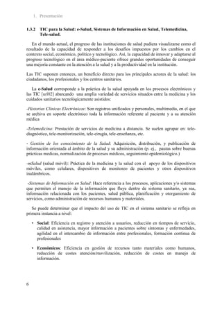 1. Presentación

1.3.2 TIC para la Salud: e-Salud, Sistemas de Información en Salud, Telemedicina,
      Tele-salud.

   En el mundo actual, el progreso de las instituciones de salud pudiera visualizarse como el
resultado de la capacidad de responder a los desafíos impuestos por los cambios en el
contexto social, económico, político y tecnológico. Así, la capacidad de innovar y adaptarse al
progreso tecnológico en el área médico-paciente ofrece grandes oportunidades de conseguir
una mejoría constante en la atención a la salud y a la productividad en la institución.

Las TIC suponen entonces, un beneficio directo para los principales actores de la salud: los
ciudadanos, los profesionales y los centros sanitarios.

   La e-Salud corresponde a la práctica de la salud apoyada en los procesos electrónicos y
las TIC [url02] abarcando una amplia variedad de servicios situados entre la medicina y los
cuidados sanitarios tecnológicamente asistidos:

-Historias Clínicas Electrónicas: Son registros unificados y personales, multimedia, en el que
se archiva en soporte electrónico toda la información referente al paciente y a su atención
médica

-Telemedicina: Prestación de servicios de medicina a distancia. Se suelen agrupar en: tele-
diagnóstico, tele-monitorización, tele-cirugía, tele-enseñanza, etc.

- Gestión de los conocimiento de la Salud: Adquisición, distribución, y publicación de
información orientada al ámbito de la salud y su administración (p. ej., pautas sobre buenas
prácticas medicas, normalización de procesos médicos, seguimiento epidemiológico.)

-mSalud (salud móvil): Práctica de la medicina y la salud con el apoyo de los dispositivos
móviles, como celulares, dispositivos de monitoreo de pacientes y otros dispositivos
inalámbricos.

 -Sistemas de Información en Salud: Hace referencia a los procesos, aplicaciones y/o sistemas
que permiten el manejo de la información que fluye dentro de sistema sanitario, ya sea,
información relacionada con los pacientes, salud pública, planificación y otorgamiento de
servicios, como administración de recursos humanos y materiales.

   Se puede determinar que el impacto del uso de TIC en el sistema sanitario se refleja en
primera instancia a nivel:

    • Social: Eficiencia en registro y atención a usuarios, reducción en tiempos de servicio,
      calidad en asistencia, mayor información a pacientes sobre síntomas y enfermedades,
      agilidad en el intercambio de información entre profesionales, formación continua de
      profesionales

    • Económicos: Eficiencia en gestión de recursos tanto materiales como humanos,
      reducción de costes atención/movilización, reducción de costes en manejo de
      información.




6
 