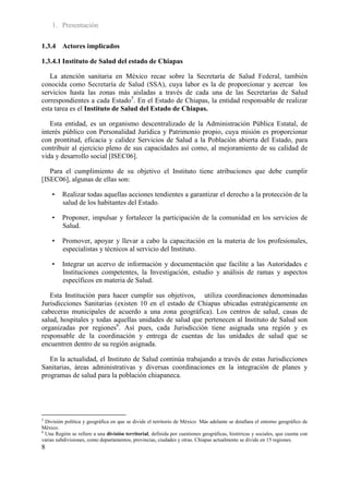 1. Presentación

1.3.4 Actores implicados

1.3.4.1 Instituto de Salud del estado de Chiapas

   La atención sanitaria en México recae sobre la Secretaría de Salud Federal, también
conocida como Secretaría de Salud (SSA), cuya labor es la de proporcionar y acercar los
servicios hasta las zonas más aisladas a través de cada una de las Secretarías de Salud
correspondientes a cada Estado5. En el Estado de Chiapas, la entidad responsable de realizar
esta tarea es el Instituto de Salud del Estado de Chiapas.

   Esta entidad, es un organismo descentralizado de la Administración Pública Estatal, de
interés público con Personalidad Jurídica y Patrimonio propio, cuya misión es proporcionar
con prontitud, eficacia y calidez Servicios de Salud a la Población abierta del Estado, para
contribuir al ejercicio pleno de sus capacidades así como, al mejoramiento de su calidad de
vida y desarrollo social [ISEC06].

   Para el cumplimiento de su objetivo el Instituto tiene atribuciones que debe cumplir
[ISEC06], algunas de ellas son:

     •   Realizar todas aquellas acciones tendientes a garantizar el derecho a la protección de la
         salud de los habitantes del Estado.

     •   Proponer, impulsar y fortalecer la participación de la comunidad en los servicios de
         Salud.

     •   Promover, apoyar y llevar a cabo la capacitación en la materia de los profesionales,
         especialistas y técnicos al servicio del Instituto.

     •   Integrar un acervo de información y documentación que facilite a las Autoridades e
         Instituciones competentes, la Investigación, estudio y análisis de ramas y aspectos
         específicos en materia de Salud.

   Esta Institución para hacer cumplir sus objetivos, utiliza coordinaciones denominadas
Jurisdicciones Sanitarias (existen 10 en el estado de Chiapas ubicadas estratégicamente en
cabeceras municipales de acuerdo a una zona geográfica). Los centros de salud, casas de
salud, hospitales y todas aquellas unidades de salud que pertenecen al Instituto de Salud son
organizadas por regiones6. Así pues, cada Jurisdicción tiene asignada una región y es
responsable de la coordinación y entrega de cuentas de las unidades de salud que se
encuentren dentro de su región asignada.

   En la actualidad, el Instituto de Salud continúa trabajando a través de estas Jurisdicciones
Sanitarias, áreas administrativas y diversas coordinaciones en la integración de planes y
programas de salud para la población chiapaneca.




5
  División política y geográfica en que se divide el territorio de México. Más adelante se detallara el entorno geográfico de
México.
6
  Una Región se refiere a una división territorial, definida por cuestiones geográficas, históricas y sociales, que cuenta con
varias subdivisiones, como departamentos, provincias, ciudades y otras. Chiapas actualmente se divide en 15 regiones.
8
 