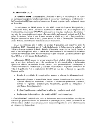 1. Presentación

1.3.4.3 Fundación EHAS

   La Fundación EHAS (Enlace Hispano Americano de Salud) es una institución sin ánimo
de lucro cuyo fin es promover el uso apropiado de las nuevas Tecnologías de la Información y
la Comunicación (TIC) para mejorar los procesos de salud en zonas rurales aisladas de países
en desarrollo.

   Los antecedentes de EHAS vienen del año 1997 cuando el Grupo de Bioingeniería y
Telemedicina (GBT) de la Universidad Politécnica de Madrid y la ONGD Ingeniería Sin
Fronteras (hoy denominada ONGAWA), comenzaron a investigar en el diseño de sistemas y
servicios de comunicación apropiados a las necesidades del personal sanitario rural de los
países de América Latina. A raíz de estos trabajos se diseñó y ejecutó el Programa Enlace
Hispano Americano de Salud (EHAS), que en octubre de 2004 se constituyó en Fundación sin
ánimo de lucro, teniendo como patronos estas dos instituciones.

   EHAS ha continuado con el trabajo en el área de proyectos, con iniciativas como la
iniciada en 2007 y financiada por el Fondo Global contra la Tuberculosis, la Malaria y el
SIDA en la zona fronteriza de Perú y Ecuador (Amazonía, cuenca del río Napo). Aunado a
esto, se hace hincapié que desde el 2008 EHAS apoya también el lanzamiento de un Máster
Universitario Oficial en Redes de Telecomunicación para Países en Desarrollo acreditado por
la ANECA en la Universidad Rey Juan Carlos.

   La Fundación EHAS apuesta por acercar una atención de salud de calidad a aquellas zonas
que la necesiten, utilizando para ello tecnologías de telecomunicación e información
apropiadas, robustas y sostenibles, de bajo consumo, coste, y mantenimiento, contribuyendo a
desarrollar sistemas de salud eficaces y accesibles con el objeto de mejorar las condiciones de
vida de la población. Así, la implantación de EHAS en cada país se basa en las siguientes
líneas de acción:

     •   Estudio de necesidades de comunicación y acceso a la información del personal rural.

     •   Desarrollo piloto en la zona aislada, basada tanto en herramientas de comunicación,
         como en servicios de intercambio y acceso a la información (formación a distancia,
         sistema de vigilancia epidemiológica, teleconsultas, gestión de emergencias y
         distribución de medicamentos).

     •   Evaluación del impacto producido en la población y en el sistema de salud.

     •   Implantación de la tecnología y los servicios EHAS en el resto del país.

La fundación EHAS está dedicando esfuerzo últimamente a encontrar soluciones tecnológicas
robustas que puedan solucionar los problemas de captura procesado, envió, visualización de
información de salud en zonas rurales de países en desarrollo por lo que apoya a la realización
de este proyecto fin de máster.




10
 