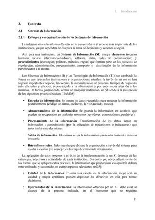 I.   Introducción



2.        Contexto

2.1       Sistemas de Información

2.1.1 Enfoque y conceptualización de los Sistemas de Información

   La información en las últimas décadas se ha convertido en el recurso más importante de las
instituciones, ya que dependen de ella para la toma de decisiones y acciones a seguir.

   Así, para una institución, un Sistema de Información (SI) integra elementos (recurso
humano, recurso informático-hardware, software, datos, redes de comunicación) y
procedimientos (estrategias, políticas, métodos, reglas) que forman parte de los procesos de
recolección, administración, procesamiento, transporte y distribución de la información
perteneciente a la misma.

   Los Sistemas de Información (SI) y las Tecnologías de Información (TI) han cambiado la
forma en que operan las instituciones y organizaciones actuales. A través de su uso se han
logrado importantes mejoras, tales como, la automatización de procesos, tiempos de respuesta
más eficientes y eficaces, acceso rápido a la información y por ende mejor atención a los
usuarios. De forma generalizada, dentro de cualquier institución, un SI tiende a la realización
de los siguientes procesos básicos [HAM08]:

      •   Entrada de información: Se toman los datos requeridos para procesar la información
          posteriormente (código de barras, escáneres, la voz, teclado, mouse).

      •   Almacenamiento de la información: Se guarda la información en archivos que
          pueden ser recuperados en cualquier momento (servidores, computadoras, pendrives).

      •   Procesamiento de la información: Transformación de los datos fuente en
          información o conocimiento (por la aplicación de mecanismos o indicadores) que
          soporten la toma decisiones.

      •   Salida de información: El sistema arroja la información procesada hacia otro sistema
          o usuario.

      •   Retroalimentación: Información que obtiene la organización a través del sistema para
          ayudar a evaluar y/o corregir, en la etapa de entrada de información.

   La aplicación de estos procesos y el éxito de la implementación de un SI depende de las
estrategias, objetivos y actividades de cada institución. Sin embargo, independientemente de
las formas que se apliquen estos procesos, la información que proporciona cualquier SI deberá
estar enfocado, y sustentado, en cuatro aspectos relevantes [url03]:

      •   Calidad de la Información: Cuanto más exacta sea la información, mejor será su
          calidad y mayor confianza pueden depositar los directivos en ella para tomar
          decisiones.

      •   Oportunidad de la Información: la información ofrecida por un SI debe estar al
          alcance de la persona indicada, en el momento que se requiera

                                                                                            11
 