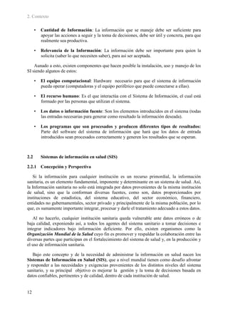 2. Contexto

      •   Cantidad de Información: La información que se maneje debe ser suficiente para
          apoyar las acciones a seguir y la toma de decisiones, debe ser útil y concreta, para que
          realmente sea productiva.

      •   Relevancia de la Información: La información debe ser importante para quien la
          solicita (saber lo que necesiten saber), para así ser aceptada.

    Aunado a esto, existen componentes que hacen posible la instalación, uso y manejo de los
SI siendo algunos de estos:

      •   El equipo computacional: Hardware necesario para que el sistema de información
          pueda operar (computadoras y el equipo periférico que puede conectarse a ellas).

      •   El recurso humano: Es el que interactúa con el Sistema de Información, el cual está
          formado por las personas que utilizan el sistema.

      •   Los datos o información fuente: Son los elementos introducidos en el sistema (todas
          las entradas necesarias para generar como resultado la información deseada).

      •   Los programas que son procesados y producen diferentes tipos de resultados:
          Parte del software del sistema de información que hará que los datos de entrada
          introducidos sean procesados correctamente y generen los resultados que se esperan.



2.2       Sistemas de información en salud (SIS)

2.2.1 Concepción y Perspectiva

    Si la información para cualquier institución es un recurso primordial, la información
sanitaria, es un elemento fundamental, imponente y determinante en un sistema de salud. Así,
la Información sanitaria no solo está integrada por datos provenientes de la misma institución
de salud, sino que la conforman diversas fuentes, como son, datos proporcionados por
instituciones de estadística, del sistema educativo, del sector económico, financiero,
entidades no gubernamentales, sector privado y principalmente de la misma población, por lo
que, es sumamente importante integrar, procesar y darle el tratamiento adecuado a estos datos.

   Al no hacerlo, cualquier institución sanitaria queda vulnerable ante datos erróneos o de
baja calidad, exponiendo así, a todos los agentes del sistema sanitario a tomar decisiones e
integrar indicadores bajo información deficiente. Por ello, existen organismos como la
Organización Mundial de la Salud cuyo fin es promover y respaldar la colaboración entre las
diversas partes que participan en el fortalecimiento del sistema de salud y, en la producción y
el uso de información sanitaria.

   Bajo este concepto y de la necesidad de administrar la información en salud nacen los
Sistemas de Información en Salud (SIS), que a nivel mundial tienen como desafío afrontar
y responder a las necesidades y exigencias provenientes de los distintos niveles del sistema
sanitario, y su principal objetivo es mejorar la gestión y la toma de decisiones basada en
datos confiables, pertinentes y de calidad, dentro de cada institución de salud.


12
 